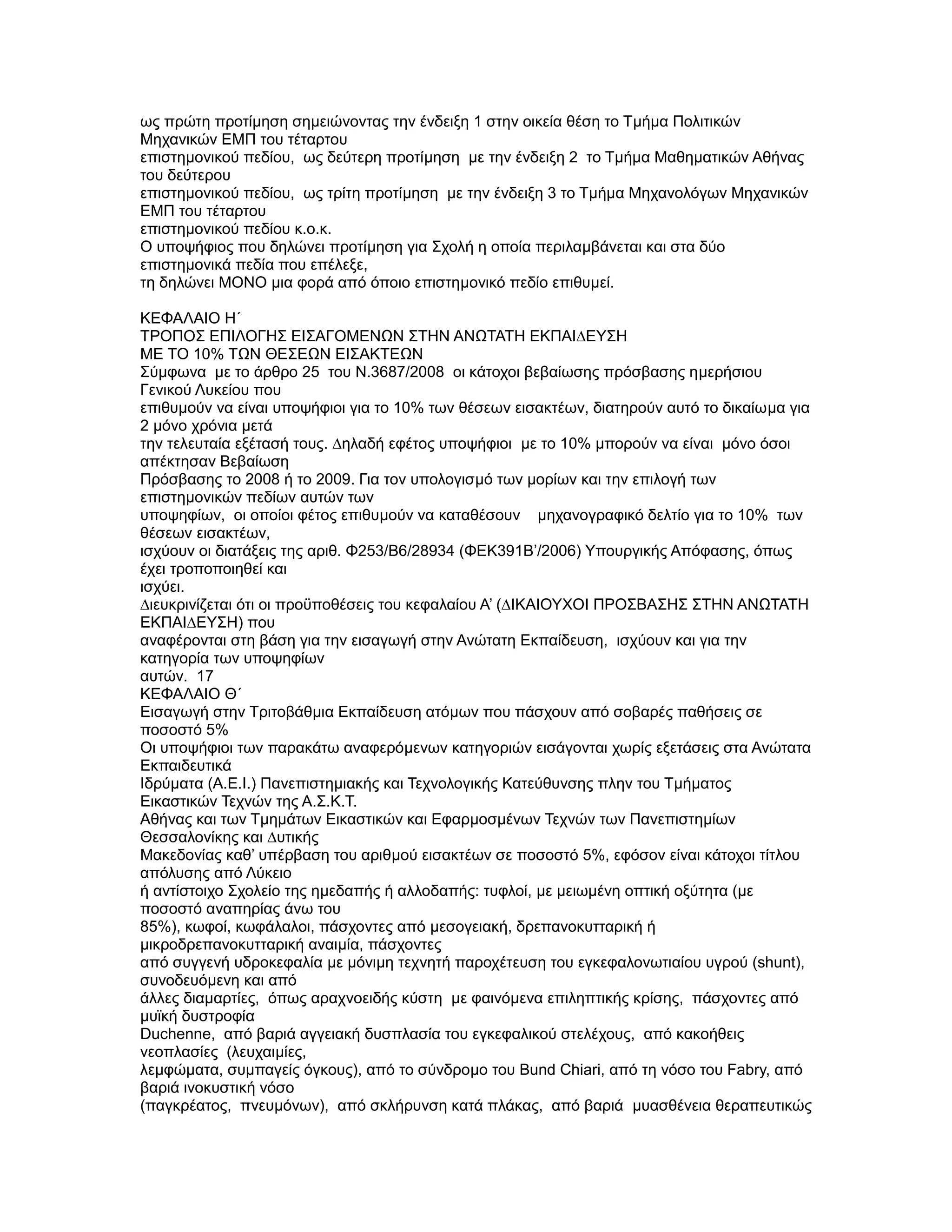 ως πρώτη προτίµηση σηµειώνοντας την ένδειξη 1 στην οικεία θέση το Τµήµα Πολιτικών
Μηχανικών ΕΜΠ του τέταρτου
επιστηµονικού πεδίου, ως δεύτερη προτίµηση µε την ένδειξη 2 το Τµήµα Μαθηµατικών Αθήνας
του δεύτερου
επιστηµονικού πεδίου, ως τρίτη προτίµηση µε την ένδειξη 3 το Τµήµα Μηχανολόγων Μηχανικών
ΕΜΠ του τέταρτου
επιστηµονικού πεδίου κ.ο.κ.
Ο υποψήφιος που δηλώνει προτίµηση για Σχολή η οποία περιλαµβάνεται και στα δύο
επιστηµονικά πεδία που επέλεξε,
τη δηλώνει ΜΟΝΟ µια φορά από όποιο επιστηµονικό πεδίο επιθυµεί.

ΚΕΦΑΛΑΙΟ Η΄
ΤΡΟΠΟΣ ΕΠΙΛΟΓΗΣ ΕΙΣΑΓΟΜΕΝΩΝ ΣΤΗΝ ΑΝΩΤΑΤΗ ΕΚΠΑΙ∆ΕΥΣΗ
ΜΕ ΤΟ 10% ΤΩΝ ΘΕΣΕΩΝ ΕΙΣΑΚΤΕΩΝ
Σύµφωνα µε το άρθρο 25 του Ν.3687/2008 οι κάτοχοι βεβαίωσης πρόσβασης ηµερήσιου
Γενικού Λυκείου που
επιθυµούν να είναι υποψήφιοι για το 10% των θέσεων εισακτέων, διατηρούν αυτό το δικαίωµα για
2 µόνο χρόνια µετά
την τελευταία εξέτασή τους. ∆ηλαδή εφέτος υποψήφιοι µε το 10% µπορούν να είναι µόνο όσοι
απέκτησαν Βεβαίωση
Πρόσβασης το 2008 ή το 2009. Για τον υπολογισµό των µορίων και την επιλογή των
επιστηµονικών πεδίων αυτών των
υποψηφίων, οι οποίοι φέτος επιθυµούν να καταθέσουν µηχανογραφικό δελτίο για το 10% των
θέσεων εισακτέων,
ισχύουν οι διατάξεις της αριθ. Φ253/Β6/28934 (ΦΕΚ391Β’/2006) Υπουργικής Απόφασης, όπως
έχει τροποποιηθεί και
ισχύει.
∆ιευκρινίζεται ότι οι προϋποθέσεις του κεφαλαίου Α’ (∆ΙΚΑΙΟΥΧΟΙ ΠΡΟΣΒΑΣΗΣ ΣΤΗΝ ΑΝΩΤΑΤΗ
ΕΚΠΑΙ∆ΕΥΣΗ) που
αναφέρονται στη βάση για την εισαγωγή στην Ανώτατη Εκπαίδευση, ισχύουν και για την
κατηγορία των υποψηφίων
αυτών. 17
ΚΕΦΑΛΑΙΟ Θ΄
Εισαγωγή στην Τριτοβάθµια Εκπαίδευση ατόµων που πάσχουν από σοβαρές παθήσεις σε
ποσοστό 5%
Οι υποψήφιοι των παρακάτω αναφερόµενων κατηγοριών εισάγονται χωρίς εξετάσεις στα Ανώτατα
Εκπαιδευτικά
Ιδρύµατα (A.E.I.) Πανεπιστηµιακής και Τεχνολογικής Κατεύθυνσης πλην του Τµήµατος
Εικαστικών Τεχνών της Α.Σ.Κ.Τ.
Αθήνας και των Τµηµάτων Εικαστικών και Εφαρµοσµένων Τεχνών των Πανεπιστηµίων
Θεσσαλονίκης και ∆υτικής
Μακεδονίας καθ’ υπέρβαση του αριθµού εισακτέων σε ποσοστό 5%, εφόσον είναι κάτοχοι τίτλου
απόλυσης από Λύκειο
ή αντίστοιχο Σχολείο της ηµεδαπής ή αλλοδαπής: τυφλοί, µε µειωµένη οπτική οξύτητα (µε
ποσοστό αναπηρίας άνω του
85%), κωφοί, κωφάλαλοι, πάσχοντες από µεσογειακή, δρεπανοκυτταρική ή
µικροδρεπανοκυτταρική αναιµία, πάσχοντες
από συγγενή υδροκεφαλία µε µόνιµη τεχνητή παροχέτευση του εγκεφαλονωτιαίου υγρού (shunt),
συνοδευόµενη και από
άλλες διαµαρτίες, όπως αραχνοειδής κύστη µε φαινόµενα επιληπτικής κρίσης, πάσχοντες από
µυϊκή δυστροφία
Duchenne, από βαριά αγγειακή δυσπλασία του εγκεφαλικού στελέχους, από κακοήθεις
νεοπλασίες (λευχαιµίες,
λεµφώµατα, συµπαγείς όγκους), από το σύνδροµο του Bund Chiari, από τη νόσο του Fabry, από
βαριά ινοκυστική νόσο
(παγκρέατος, πνευµόνων), από σκλήρυνση κατά πλάκας, από βαριά µυασθένεια θεραπευτικώς
 