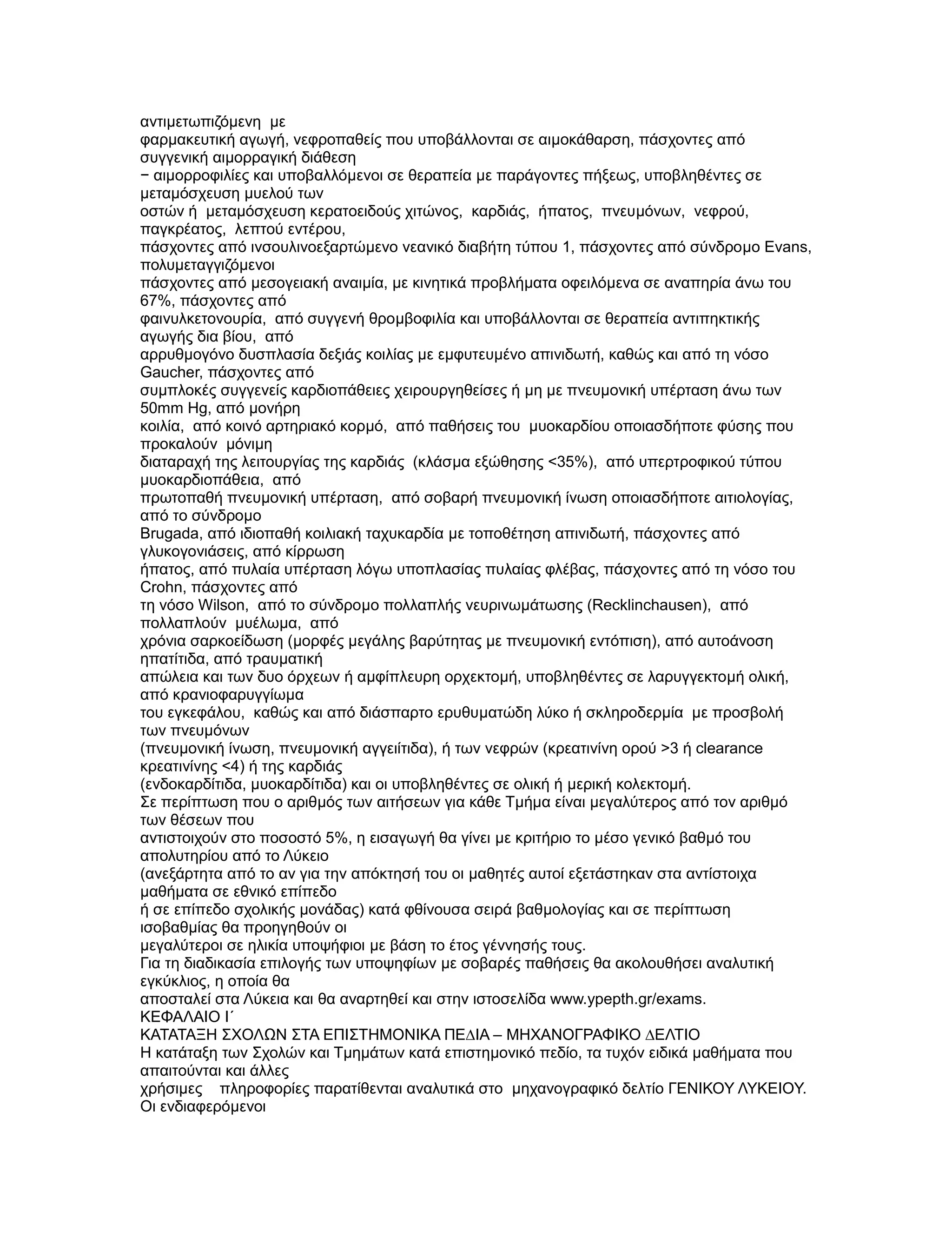 αντιµετωπιζόµενη µε
φαρµακευτική αγωγή, νεφροπαθείς που υποβάλλονται σε αιµοκάθαρση, πάσχοντες από
συγγενική αιµορραγική διάθεση
− αιµορροφιλίες και υποβαλλόµενοι σε θεραπεία µε παράγοντες πήξεως, υποβληθέντες σε
µεταµόσχευση µυελού των
οστών ή µεταµόσχευση κερατοειδούς χιτώνος, καρδιάς, ήπατος, πνευµόνων, νεφρού,
παγκρέατος, λεπτού εντέρου,
πάσχοντες από ινσουλινοεξαρτώµενο νεανικό διαβήτη τύπου 1, πάσχοντες από σύνδροµο Evans,
πολυµεταγγιζόµενοι
πάσχοντες από µεσογειακή αναιµία, µε κινητικά προβλήµατα οφειλόµενα σε αναπηρία άνω του
67%, πάσχοντες από
φαινυλκετονουρία, από συγγενή θροµβοφιλία και υποβάλλονται σε θεραπεία αντιπηκτικής
αγωγής δια βίου, από
αρρυθµογόνο δυσπλασία δεξιάς κοιλίας µε εµφυτευµένο απινιδωτή, καθώς και από τη νόσο
Gaucher, πάσχοντες από
συµπλοκές συγγενείς καρδιοπάθειες χειρουργηθείσες ή µη µε πνευµονική υπέρταση άνω των
50mm Hg, από µονήρη
κοιλία, από κοινό αρτηριακό κορµό, από παθήσεις του µυοκαρδίου οποιασδήποτε φύσης που
προκαλούν µόνιµη
διαταραχή της λειτουργίας της καρδιάς (κλάσµα εξώθησης <35%), από υπερτροφικού τύπου
µυοκαρδιοπάθεια, από
πρωτοπαθή πνευµονική υπέρταση, από σοβαρή πνευµονική ίνωση οποιασδήποτε αιτιολογίας,
από το σύνδροµο
Brugada, από ιδιοπαθή κοιλιακή ταχυκαρδία µε τοποθέτηση απινιδωτή, πάσχοντες από
γλυκογονιάσεις, από κίρρωση
ήπατος, από πυλαία υπέρταση λόγω υποπλασίας πυλαίας φλέβας, πάσχοντες από τη νόσο του
Crohn, πάσχοντες από
τη νόσο Wilson, από το σύνδροµο πολλαπλής νευρινωµάτωσης (Recklinchausen), από
πολλαπλούν µυέλωµα, από
χρόνια σαρκοείδωση (µορφές µεγάλης βαρύτητας µε πνευµονική εντόπιση), από αυτοάνοση
ηπατίτιδα, από τραυµατική
απώλεια και των δυο όρχεων ή αµφίπλευρη ορχεκτοµή, υποβληθέντες σε λαρυγγεκτοµή ολική,
από κρανιοφαρυγγίωµα
του εγκεφάλου, καθώς και από διάσπαρτο ερυθυµατώδη λύκο ή σκληροδερµία µε προσβολή
των πνευµόνων
(πνευµονική ίνωση, πνευµονική αγγειίτιδα), ή των νεφρών (κρεατινίνη ορού >3 ή clearance
κρεατινίνης <4) ή της καρδιάς
(ενδοκαρδίτιδα, µυοκαρδίτιδα) και οι υποβληθέντες σε ολική ή µερική κολεκτοµή.
Σε περίπτωση που ο αριθµός των αιτήσεων για κάθε Τµήµα είναι µεγαλύτερος από τον αριθµό
των θέσεων που
αντιστοιχούν στο ποσοστό 5%, η εισαγωγή θα γίνει µε κριτήριο το µέσο γενικό βαθµό του
απολυτηρίου από το Λύκειο
(ανεξάρτητα από το αν για την απόκτησή του οι µαθητές αυτοί εξετάστηκαν στα αντίστοιχα
µαθήµατα σε εθνικό επίπεδο
ή σε επίπεδο σχολικής µονάδας) κατά φθίνουσα σειρά βαθµολογίας και σε περίπτωση
ισοβαθµίας θα προηγηθούν οι
µεγαλύτεροι σε ηλικία υποψήφιοι µε βάση το έτος γέννησής τους.
Για τη διαδικασία επιλογής των υποψηφίων µε σοβαρές παθήσεις θα ακολουθήσει αναλυτική
εγκύκλιος, η οποία θα
αποσταλεί στα Λύκεια και θα αναρτηθεί και στην ιστοσελίδα www.ypepth.gr/exams.
ΚΕΦΑΛΑΙΟ Ι΄
ΚΑΤΑΤΑΞΗ ΣΧΟΛΩΝ ΣΤΑ ΕΠΙΣΤΗΜΟΝΙΚΑ ΠΕ∆ΙΑ – ΜΗΧΑΝΟΓΡΑΦΙΚΟ ∆ΕΛΤΙΟ
Η κατάταξη των Σχολών και Τµηµάτων κατά επιστηµονικό πεδίο, τα τυχόν ειδικά µαθήµατα που
απαιτούνται και άλλες
χρήσιµες πληροφορίες παρατίθενται αναλυτικά στο µηχανογραφικό δελτίο ΓΕΝΙΚΟΥ ΛΥΚΕΙΟΥ.
Οι ενδιαφερόµενοι
 