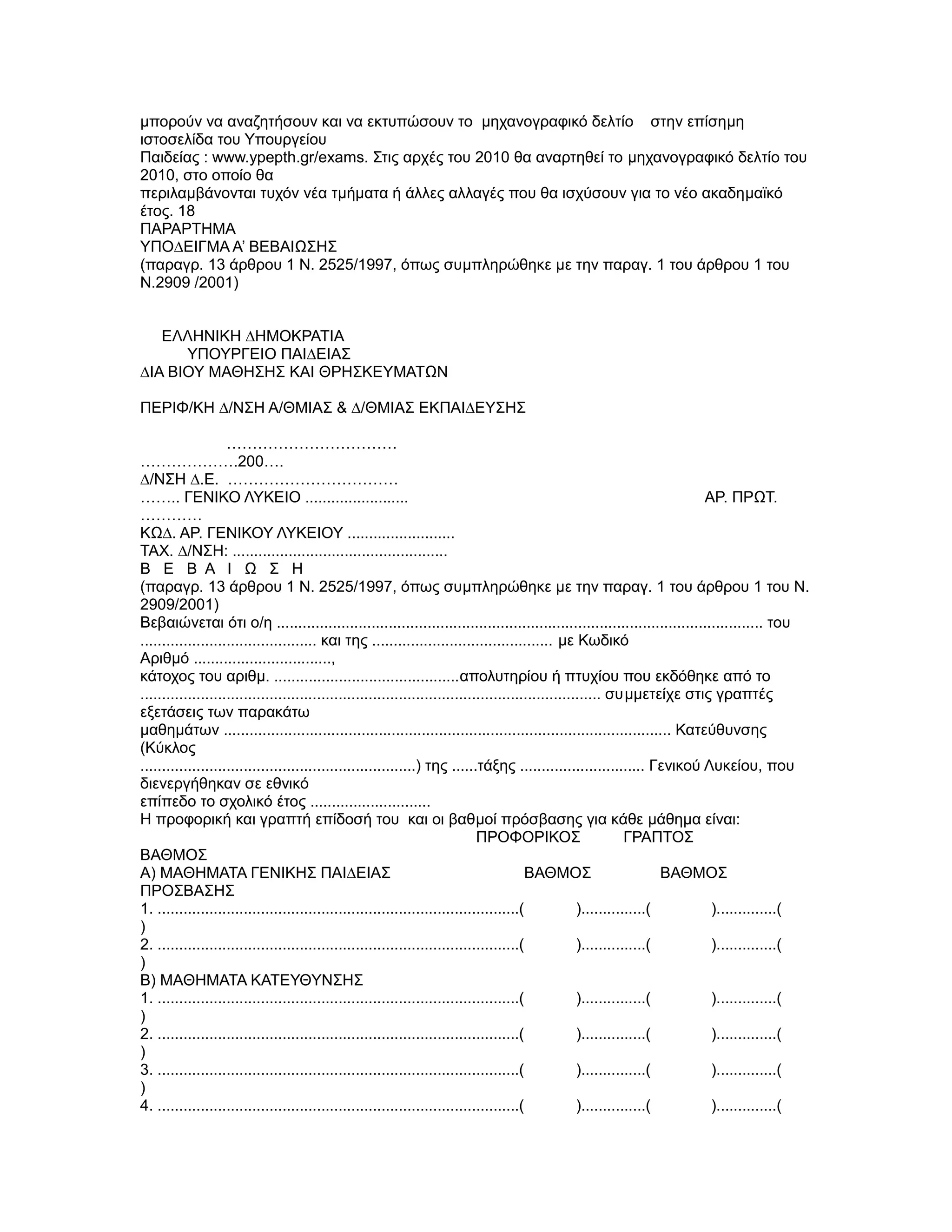 µπορούν να αναζητήσουν και να εκτυπώσουν το µηχανογραφικό δελτίο στην επίσηµη
ιστοσελίδα του Υπουργείου
Παιδείας : www.ypepth.gr/exams. Στις αρχές του 2010 θα αναρτηθεί το µηχανογραφικό δελτίο του
2010, στο οποίο θα
περιλαµβάνονται τυχόν νέα τµήµατα ή άλλες αλλαγές που θα ισχύσουν για το νέο ακαδηµαϊκό
έτος. 18
ΠΑΡΑΡΤΗΜΑ
YΠΟ∆ΕΙΓΜΑ A’ ΒΕΒΑΙΩΣΗΣ
(παραγρ. 13 άρθρου 1 Ν. 2525/1997, όπως συµπληρώθηκε µε την παραγ. 1 του άρθρου 1 του
Ν.2909 /2001)


   ΕΛΛΗΝΙΚΗ ∆ΗΜΟΚΡΑΤΙΑ
      ΥΠΟΥΡΓΕΙΟ ΠΑΙ∆ΕΙΑΣ
∆ΙΑ ΒΙΟΥ ΜΑΘΗΣΗΣ ΚΑΙ ΘΡΗΣΚΕΥΜΑΤΩΝ

ΠΕΡΙΦ/ΚΗ ∆/ΝΣΗ Α/ΘΜΙΑΣ & ∆/ΘΜΙΑΣ ΕΚΠΑΙ∆ΕYΣΗΣ

                    ……………………………
……………….200….
∆/ΝΣΗ ∆.Ε. ……………………………
…….. ΓΕΝΙΚΟ ΛΥΚΕΙΟ ........................                                                                                ΑΡ. ΠΡΩΤ.
…………
ΚΩ∆. ΑΡ. ΓΕΝΙΚΟΥ ΛΥΚΕΙΟΥ .........................
ΤΑΧ. ∆/ΝΣΗ: ..................................................
Β Ε Β Α Ι Ω Σ Η
(παραγρ. 13 άρθρου 1 Ν. 2525/1997, όπως συµπληρώθηκε µε την παραγ. 1 του άρθρου 1 του Ν.
2909/2001)
Βεβαιώνεται ότι ο/η ................................................................................................................. του
......................................... και της .......................................... µε Κωδικό
Αριθµό ................................,
κάτοχος του αριθµ. ...........................................απολυτηρίου ή πτυχίου που εκδόθηκε από το
........................................................................................................... συµµετείχε στις γραπτές
εξετάσεις των παρακάτω
µαθηµάτων ........................................................................................................ Κατεύθυνσης
(Κύκλος
................................................................) της ......τάξης ............................. Γενικού Λυκείου, που
διενεργήθηκαν σε εθνικό
επίπεδο το σχολικό έτος ............................
Η προφορική και γραπτή επίδοσή του και οι βαθµοί πρόσβασης για κάθε µάθηµα είναι:
                                                                              ΠΡΟΦΟΡΙΚΟΣ                        ΓΡΑΠΤΟΣ
ΒΑΘΜΟΣ
Α) ΜΑΘΗΜΑΤΑ ΓΕΝΙΚΗΣ ΠΑΙ∆ΕΙΑΣ                                                             ΒΑΘΜΟΣ                        ΒΑΘΜΟΣ
ΠΡΟΣΒΑΣΗΣ
1. ....................................................................................(             )...............(      )..............(
)
2. ....................................................................................(             )...............(      )..............(
)
Β) ΜΑΘΗΜΑΤΑ ΚΑΤΕΥΘΥΝΣΗΣ
1. ....................................................................................(             )...............(      )..............(
)
2. ....................................................................................(             )...............(      )..............(
)
3. ....................................................................................(             )...............(      )..............(
)
4. ....................................................................................(             )...............(      )..............(
 