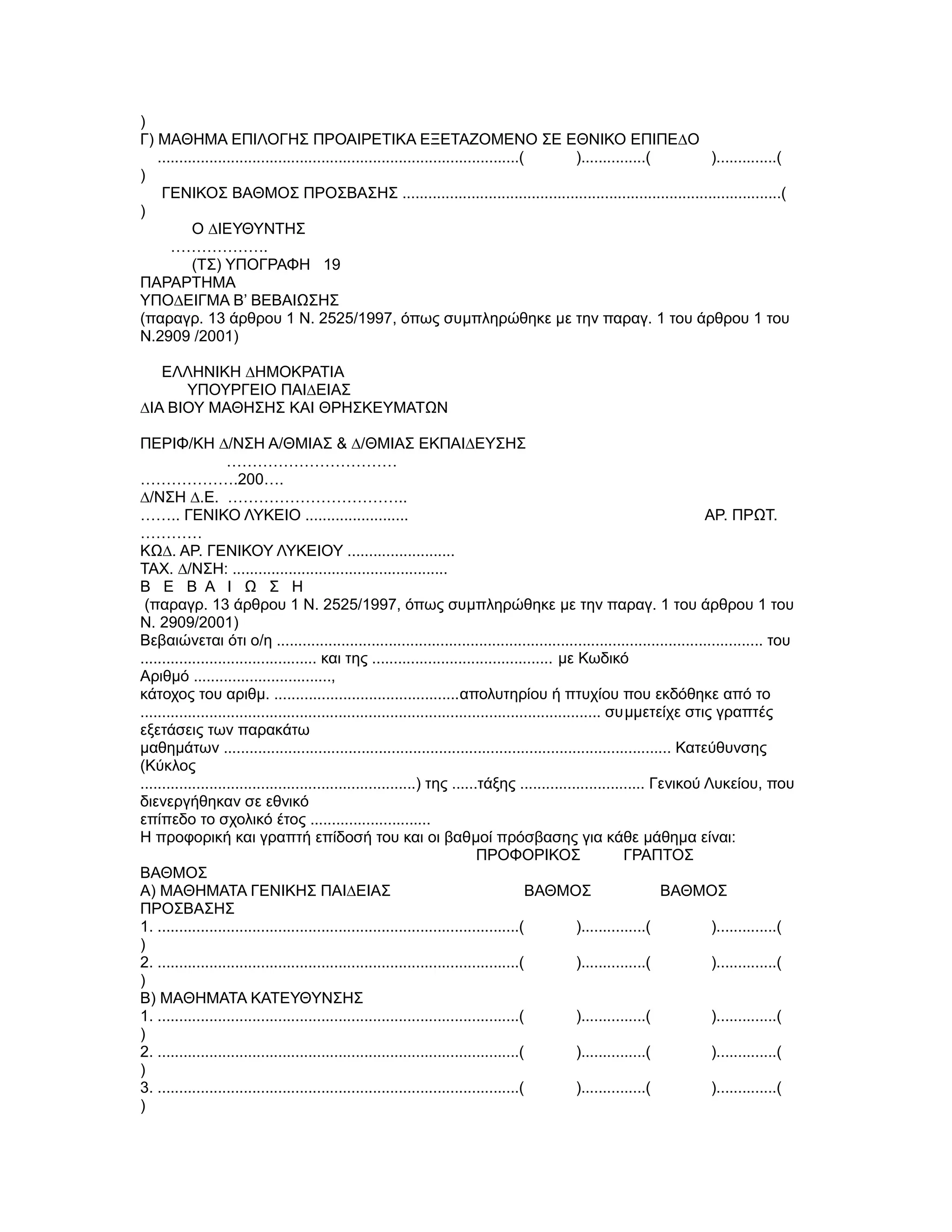 )
Γ) ΜΑΘΗΜΑ ΕΠΙΛΟΓΗΣ ΠΡΟΑΙΡΕΤΙΚΑ ΕΞΕΤΑΖΟΜΕΝO ΣΕ ΕΘΝΙΚΟ ΕΠΙΠΕ∆Ο
   ....................................................................................( )...............( )..............(
)
    ΓΕΝΙΚΟΣ ΒΑΘΜΟΣ ΠΡΟΣΒΑΣΗΣ ........................................................................................(
)
           Ο ∆ΙΕΥΘΥΝΤΗΣ
      ……………….
           (ΤΣ) ΥΠΟΓΡΑΦΗ 19
ΠΑΡΑΡΤΗΜΑ
YΠΟ∆ΕΙΓΜΑ B’ ΒΕΒΑΙΩΣΗΣ
(παραγρ. 13 άρθρου 1 Ν. 2525/1997, όπως συµπληρώθηκε µε την παραγ. 1 του άρθρου 1 του
Ν.2909 /2001)

   ΕΛΛΗΝΙΚΗ ∆ΗΜΟΚΡΑΤΙΑ
      ΥΠΟΥΡΓΕΙΟ ΠΑΙ∆ΕΙΑΣ
∆ΙΑ ΒΙΟΥ ΜΑΘΗΣΗΣ ΚΑΙ ΘΡΗΣΚΕΥΜΑΤΩΝ

ΠΕΡΙΦ/ΚΗ ∆/ΝΣΗ Α/ΘΜΙΑΣ & ∆/ΘΜΙΑΣ ΕΚΠΑΙ∆ΕΥΣΗΣ
                    ……………………………
……………….200….
∆/ΝΣΗ ∆.Ε. ……………………………..
…….. ΓΕΝΙΚΟ ΛΥΚΕΙΟ ........................                                                                                ΑΡ. ΠΡΩΤ.
…………
ΚΩ∆. ΑΡ. ΓΕΝΙΚΟΥ ΛΥΚΕΙΟΥ .........................
ΤΑΧ. ∆/ΝΣΗ: ..................................................
Β Ε Β Α Ι Ω Σ Η
 (παραγρ. 13 άρθρου 1 Ν. 2525/1997, όπως συµπληρώθηκε µε την παραγ. 1 του άρθρου 1 του
Ν. 2909/2001)
Βεβαιώνεται ότι ο/η ................................................................................................................. του
......................................... και της .......................................... µε Κωδικό
Αριθµό ................................,
κάτοχος του αριθµ. ...........................................απολυτηρίου ή πτυχίου που εκδόθηκε από το
........................................................................................................... συµµετείχε στις γραπτές
εξετάσεις των παρακάτω
µαθηµάτων ........................................................................................................ Κατεύθυνσης
(Κύκλος
................................................................) της ......τάξης ............................. Γενικού Λυκείου, που
διενεργήθηκαν σε εθνικό
επίπεδο το σχολικό έτος ............................
Η προφορική και γραπτή επίδοσή του και οι βαθµοί πρόσβασης για κάθε µάθηµα είναι:
                                                                              ΠΡΟΦΟΡΙΚΟΣ                        ΓΡΑΠΤΟΣ
ΒΑΘΜΟΣ
Α) ΜΑΘΗΜΑΤΑ ΓΕΝΙΚΗΣ ΠΑΙ∆ΕΙΑΣ                                                             ΒΑΘΜΟΣ                        ΒΑΘΜΟΣ
ΠΡΟΣΒΑΣΗΣ
1. ....................................................................................(             )...............(      )..............(
)
2. ....................................................................................(             )...............(      )..............(
)
Β) ΜΑΘΗΜΑΤΑ ΚΑΤΕΥΘΥΝΣΗΣ
1. ....................................................................................(             )...............(      )..............(
)
2. ....................................................................................(             )...............(      )..............(
)
3. ....................................................................................(             )...............(      )..............(
)
 