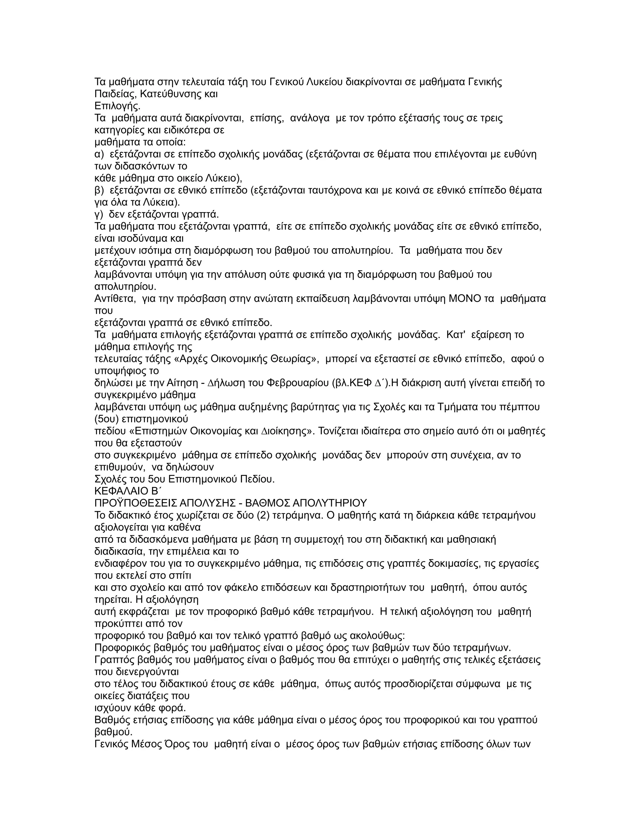 Τα µαθήµατα στην τελευταία τάξη του Γενικού Λυκείου διακρίνονται σε µαθήµατα Γενικής
Παιδείας, Κατεύθυνσης και
Επιλογής.
Τα µαθήµατα αυτά διακρίνονται, επίσης, ανάλογα µε τον τρόπο εξέτασής τους σε τρεις
κατηγορίες και ειδικότερα σε
µαθήµατα τα οποία:
α) εξετάζονται σε επίπεδο σχολικής µονάδας (εξετάζονται σε θέµατα που επιλέγονται µε ευθύνη
των διδασκόντων το
κάθε µάθηµα στο οικείο Λύκειο),
β) εξετάζονται σε εθνικό επίπεδο (εξετάζονται ταυτόχρονα και µε κοινά σε εθνικό επίπεδο θέµατα
για όλα τα Λύκεια).
γ) δεν εξετάζονται γραπτά.
Τα µαθήµατα που εξετάζονται γραπτά, είτε σε επίπεδο σχολικής µονάδας είτε σε εθνικό επίπεδο,
είναι ισοδύναµα και
µετέχουν ισότιµα στη διαµόρφωση του βαθµού του απολυτηρίου. Τα µαθήµατα που δεν
εξετάζονται γραπτά δεν
λαµβάνονται υπόψη για την απόλυση ούτε φυσικά για τη διαµόρφωση του βαθµού του
απολυτηρίου.
Αντίθετα, για την πρόσβαση στην ανώτατη εκπαίδευση λαµβάνονται υπόψη ΜΟΝΟ τα µαθήµατα
που
εξετάζονται γραπτά σε εθνικό επίπεδο.
Τα µαθήµατα επιλογής εξετάζονται γραπτά σε επίπεδο σχολικής µονάδας. Κατ' εξαίρεση το
µάθηµα επιλογής της
τελευταίας τάξης «Αρχές Οικονοµικής Θεωρίας», µπορεί να εξεταστεί σε εθνικό επίπεδο, αφού ο
υποψήφιος το
δηλώσει µε την Αίτηση - ∆ήλωση του Φεβρουαρίου (βλ.ΚΕΦ ∆΄).Η διάκριση αυτή γίνεται επειδή το
συγκεκριµένο µάθηµα
λαµβάνεται υπόψη ως µάθηµα αυξηµένης βαρύτητας για τις Σχολές και τα Τµήµατα του πέµπτου
(5ου) επιστηµονικού
πεδίου «Επιστηµών Οικονοµίας και ∆ιοίκησης». Τονίζεται ιδιαίτερα στο σηµείο αυτό ότι οι µαθητές
που θα εξεταστούν
στο συγκεκριµένο µάθηµα σε επίπεδο σχολικής µονάδας δεν µπορούν στη συνέχεια, αν το
επιθυµούν, να δηλώσουν
Σχολές του 5ου Επιστηµονικού Πεδίου.
ΚΕΦΑΛΑΙΟ Β΄
ΠΡΟΫΠΟΘΕΣΕΙΣ ΑΠΟΛΥΣΗΣ - ΒΑΘΜΟΣ ΑΠΟΛΥΤΗΡΙΟΥ
Το διδακτικό έτος χωρίζεται σε δύο (2) τετράµηνα. Ο µαθητής κατά τη διάρκεια κάθε τετραµήνου
αξιολογείται για καθένα
από τα διδασκόµενα µαθήµατα µε βάση τη συµµετοχή του στη διδακτική και µαθησιακή
διαδικασία, την επιµέλεια και το
ενδιαφέρον του για το συγκεκριµένο µάθηµα, τις επιδόσεις στις γραπτές δοκιµασίες, τις εργασίες
που εκτελεί στο σπίτι
και στο σχολείο και από τον φάκελο επιδόσεων και δραστηριοτήτων του µαθητή, όπου αυτός
τηρείται. Η αξιολόγηση
αυτή εκφράζεται µε τον προφορικό βαθµό κάθε τετραµήνου. Η τελική αξιολόγηση του µαθητή
προκύπτει από τον
προφορικό του βαθµό και τον τελικό γραπτό βαθµό ως ακολούθως:
Προφορικός βαθµός του µαθήµατος είναι ο µέσος όρος των βαθµών των δύο τετραµήνων.
Γραπτός βαθµός του µαθήµατος είναι ο βαθµός που θα επιτύχει ο µαθητής στις τελικές εξετάσεις
που διενεργούνται
στο τέλος του διδακτικού έτους σε κάθε µάθηµα, όπως αυτός προσδιορίζεται σύµφωνα µε τις
οικείες διατάξεις που
ισχύουν κάθε φορά.
Βαθµός ετήσιας επίδοσης για κάθε µάθηµα είναι ο µέσος όρος του προφορικού και του γραπτού
βαθµού.
Γενικός Μέσος Όρος του µαθητή είναι ο µέσος όρος των βαθµών ετήσιας επίδοσης όλων των
 