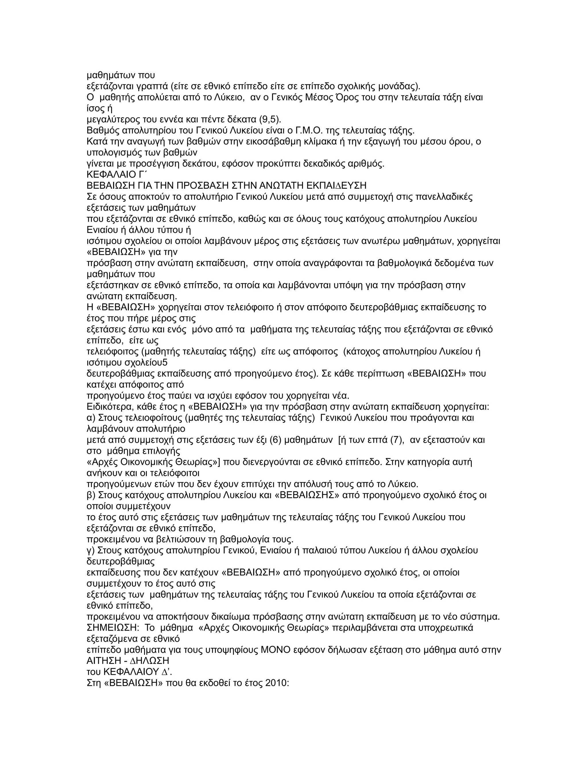 µαθηµάτων που
εξετάζονται γραπτά (είτε σε εθνικό επίπεδο είτε σε επίπεδο σχολικής µονάδας).
Ο µαθητής απολύεται από το Λύκειο, αν ο Γενικός Μέσος Όρος του στην τελευταία τάξη είναι
ίσος ή
µεγαλύτερος του εννέα και πέντε δέκατα (9,5).
Βαθµός απολυτηρίου του Γενικού Λυκείου είναι ο Γ.Μ.Ο. της τελευταίας τάξης.
Κατά την αναγωγή των βαθµών στην εικοσάβαθµη κλίµακα ή την εξαγωγή του µέσου όρου, ο
υπολογισµός των βαθµών
γίνεται µε προσέγγιση δεκάτου, εφόσον προκύπτει δεκαδικός αριθµός.
ΚΕΦΑΛΑΙΟ Γ΄
ΒΕΒΑΙΩΣΗ ΓΙΑ ΤΗΝ ΠΡΟΣΒΑΣΗ ΣΤΗΝ ΑΝΩΤΑΤΗ ΕΚΠΑΙ∆ΕYΣΗ
Σε όσους αποκτούν το απολυτήριο Γενικού Λυκείου µετά από συµµετοχή στις πανελλαδικές
εξετάσεις των µαθηµάτων
που εξετάζονται σε εθνικό επίπεδο, καθώς και σε όλους τους κατόχους απολυτηρίου Λυκείου
Ενιαίου ή άλλου τύπου ή
ισότιµου σχολείου οι οποίοι λαµβάνουν µέρος στις εξετάσεις των ανωτέρω µαθηµάτων, χορηγείται
«ΒΕΒΑΙΩΣΗ» για την
πρόσβαση στην ανώτατη εκπαίδευση, στην οποία αναγράφονται τα βαθµολογικά δεδοµένα των
µαθηµάτων που
εξετάστηκαν σε εθνικό επίπεδο, τα οποία και λαµβάνονται υπόψη για την πρόσβαση στην
ανώτατη εκπαίδευση.
Η «ΒΕΒΑΙΩΣΗ» χορηγείται στον τελειόφοιτο ή στον απόφοιτο δευτεροβάθµιας εκπαίδευσης το
έτος που πήρε µέρος στις
εξετάσεις έστω και ενός µόνο από τα µαθήµατα της τελευταίας τάξης που εξετάζονται σε εθνικό
επίπεδο, είτε ως
τελειόφοιτος (µαθητής τελευταίας τάξης) είτε ως απόφοιτος (κάτοχος απολυτηρίου Λυκείου ή
ισότιµου σχολείου5
δευτεροβάθµιας εκπαίδευσης από προηγούµενο έτος). Σε κάθε περίπτωση «ΒΕΒΑΙΩΣΗ» που
κατέχει απόφοιτος από
προηγούµενο έτος παύει να ισχύει εφόσον του χορηγείται νέα.
Ειδικότερα, κάθε έτος η «ΒΕΒΑΙΩΣΗ» για την πρόσβαση στην ανώτατη εκπαίδευση χορηγείται:
α) Στους τελειοφοίτους (µαθητές της τελευταίας τάξης) Γενικού Λυκείου που προάγονται και
λαµβάνουν απολυτήριο
µετά από συµµετοχή στις εξετάσεις των έξι (6) µαθηµάτων [ή των επτά (7), αν εξεταστούν και
στο µάθηµα επιλογής
«Αρχές Οικονοµικής Θεωρίας»] που διενεργούνται σε εθνικό επίπεδο. Στην κατηγορία αυτή
ανήκουν και οι τελειόφοιτοι
προηγούµενων ετών που δεν έχουν επιτύχει την απόλυσή τους από το Λύκειο.
β) Στους κατόχους απολυτηρίου Λυκείου και «ΒΕΒΑΙΩΣΗΣ» από προηγούµενο σχολικό έτος οι
οποίοι συµµετέχουν
το έτος αυτό στις εξετάσεις των µαθηµάτων της τελευταίας τάξης του Γενικού Λυκείου που
εξετάζονται σε εθνικό επίπεδο,
προκειµένου να βελτιώσουν τη βαθµολογία τους.
γ) Στους κατόχους απολυτηρίου Γενικού, Ενιαίου ή παλαιού τύπου Λυκείου ή άλλου σχολείου
δευτεροβάθµιας
εκπαίδευσης που δεν κατέχουν «ΒΕΒΑΙΩΣΗ» από προηγούµενο σχολικό έτος, οι οποίοι
συµµετέχουν το έτος αυτό στις
εξετάσεις των µαθηµάτων της τελευταίας τάξης του Γενικού Λυκείου τα οποία εξετάζονται σε
εθνικό επίπεδο,
προκειµένου να αποκτήσουν δικαίωµα πρόσβασης στην ανώτατη εκπαίδευση µε το νέο σύστηµα.
ΣΗΜΕΙΩΣΗ: Το µάθηµα «Αρχές Οικονοµικής Θεωρίας» περιλαµβάνεται στα υποχρεωτικά
εξεταζόµενα σε εθνικό
επίπεδο µαθήµατα για τους υποψηφίους ΜΟΝΟ εφόσον δήλωσαν εξέταση στο µάθηµα αυτό στην
ΑΙΤΗΣΗ - ∆ΗΛΩΣΗ
του ΚΕΦΑΛΑΙΟΥ ∆’.
Στη «ΒΕΒΑΙΩΣΗ» που θα εκδοθεί το έτος 2010:
 