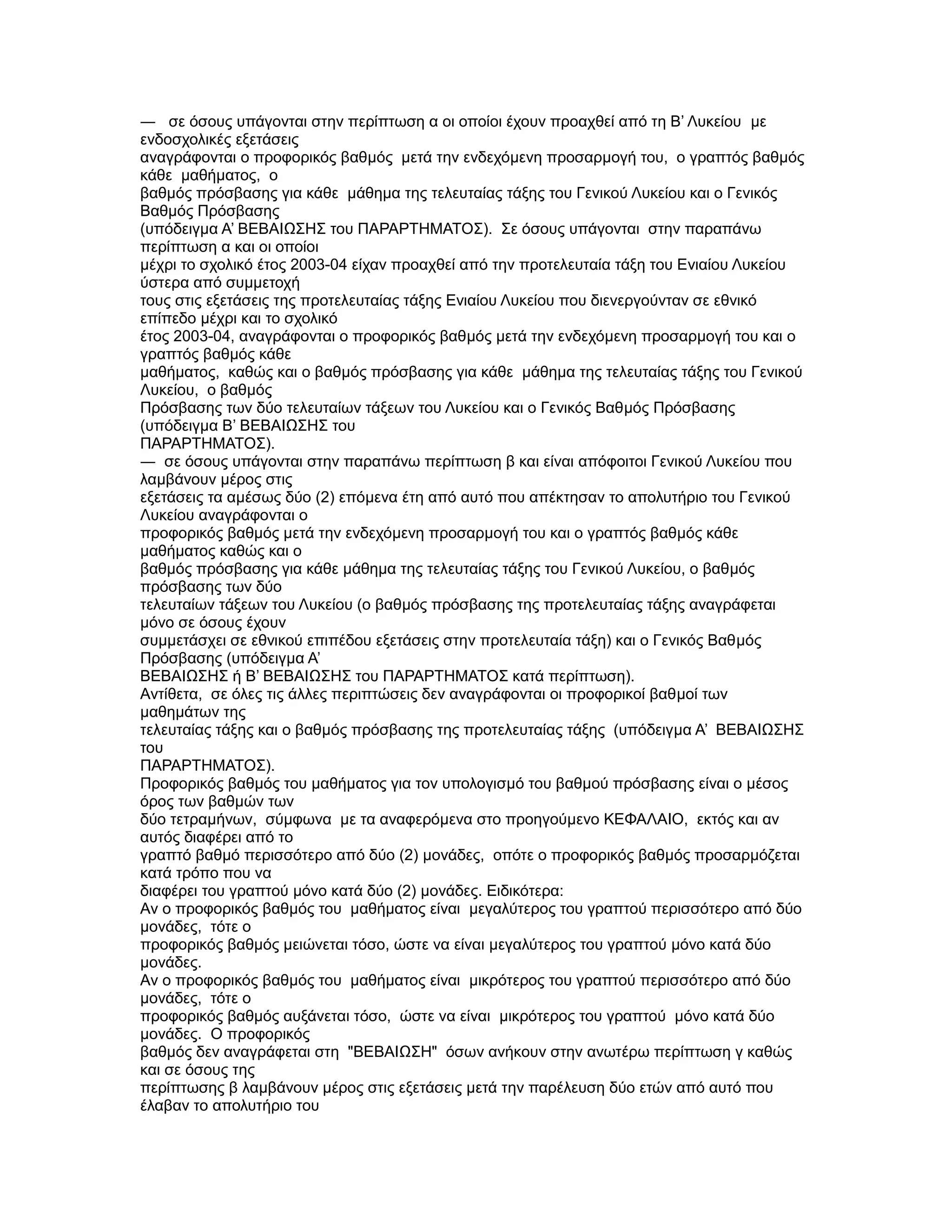 ― σε όσους υπάγονται στην περίπτωση α οι οποίοι έχουν προαχθεί από τη Β’ Λυκείου µε
ενδοσχολικές εξετάσεις
αναγράφονται ο προφορικός βαθµός µετά την ενδεχόµενη προσαρµογή του, ο γραπτός βαθµός
κάθε µαθήµατος, ο
βαθµός πρόσβασης για κάθε µάθηµα της τελευταίας τάξης του Γενικού Λυκείου και ο Γενικός
Βαθµός Πρόσβασης
(υπόδειγµα Α’ ΒΕΒΑΙΩΣΗΣ του ΠΑΡΑΡΤΗΜΑΤΟΣ). Σε όσους υπάγονται στην παραπάνω
περίπτωση α και οι οποίοι
µέχρι το σχολικό έτος 2003-04 είχαν προαχθεί από την προτελευταία τάξη του Ενιαίου Λυκείου
ύστερα από συµµετοχή
τους στις εξετάσεις της προτελευταίας τάξης Ενιαίου Λυκείου που διενεργούνταν σε εθνικό
επίπεδο µέχρι και το σχολικό
έτος 2003-04, αναγράφονται ο προφορικός βαθµός µετά την ενδεχόµενη προσαρµογή του και ο
γραπτός βαθµός κάθε
µαθήµατος, καθώς και ο βαθµός πρόσβασης για κάθε µάθηµα της τελευταίας τάξης του Γενικού
Λυκείου, ο βαθµός
Πρόσβασης των δύο τελευταίων τάξεων του Λυκείου και ο Γενικός Βαθµός Πρόσβασης
(υπόδειγµα Β’ ΒΕΒΑΙΩΣΗΣ του
ΠΑΡΑΡΤΗΜΑΤΟΣ).
― σε όσους υπάγονται στην παραπάνω περίπτωση β και είναι απόφοιτοι Γενικού Λυκείου που
λαµβάνουν µέρος στις
εξετάσεις τα αµέσως δύο (2) επόµενα έτη από αυτό που απέκτησαν το απολυτήριο του Γενικού
Λυκείου αναγράφονται ο
προφορικός βαθµός µετά την ενδεχόµενη προσαρµογή του και ο γραπτός βαθµός κάθε
µαθήµατος καθώς και ο
βαθµός πρόσβασης για κάθε µάθηµα της τελευταίας τάξης του Γενικού Λυκείου, ο βαθµός
πρόσβασης των δύο
τελευταίων τάξεων του Λυκείου (ο βαθµός πρόσβασης της προτελευταίας τάξης αναγράφεται
µόνο σε όσους έχουν
συµµετάσχει σε εθνικού επιπέδου εξετάσεις στην προτελευταία τάξη) και ο Γενικός Βαθµός
Πρόσβασης (υπόδειγµα Α’
ΒΕΒΑΙΩΣΗΣ ή Β’ ΒΕΒΑΙΩΣΗΣ του ΠΑΡΑΡΤΗΜΑΤΟΣ κατά περίπτωση).
Αντίθετα, σε όλες τις άλλες περιπτώσεις δεν αναγράφονται οι προφορικοί βαθµοί των
µαθηµάτων της
τελευταίας τάξης και ο βαθµός πρόσβασης της προτελευταίας τάξης (υπόδειγµα Α’ ΒΕΒΑΙΩΣΗΣ
του
ΠΑΡΑΡΤΗΜΑΤΟΣ).
Προφορικός βαθµός του µαθήµατος για τον υπολογισµό του βαθµού πρόσβασης είναι ο µέσος
όρος των βαθµών των
δύο τετραµήνων, σύµφωνα µε τα αναφερόµενα στο προηγούµενο ΚΕΦΑΛΑΙΟ, εκτός και αν
αυτός διαφέρει από το
γραπτό βαθµό περισσότερο από δύο (2) µονάδες, οπότε ο προφορικός βαθµός προσαρµόζεται
κατά τρόπο που να
διαφέρει του γραπτού µόνο κατά δύο (2) µονάδες. Ειδικότερα:
Αν ο προφορικός βαθµός του µαθήµατος είναι µεγαλύτερος του γραπτού περισσότερο από δύο
µονάδες, τότε ο
προφορικός βαθµός µειώνεται τόσο, ώστε να είναι µεγαλύτερος του γραπτού µόνο κατά δύο
µονάδες.
Αν ο προφορικός βαθµός του µαθήµατος είναι µικρότερος του γραπτού περισσότερο από δύο
µονάδες, τότε ο
προφορικός βαθµός αυξάνεται τόσο, ώστε να είναι µικρότερος του γραπτού µόνο κατά δύο
µονάδες. Ο προφορικός
βαθµός δεν αναγράφεται στη "ΒΕΒΑΙΩΣΗ" όσων ανήκουν στην ανωτέρω περίπτωση γ καθώς
και σε όσους της
περίπτωσης β λαµβάνουν µέρος στις εξετάσεις µετά την παρέλευση δύο ετών από αυτό που
έλαβαν το απολυτήριο του
 