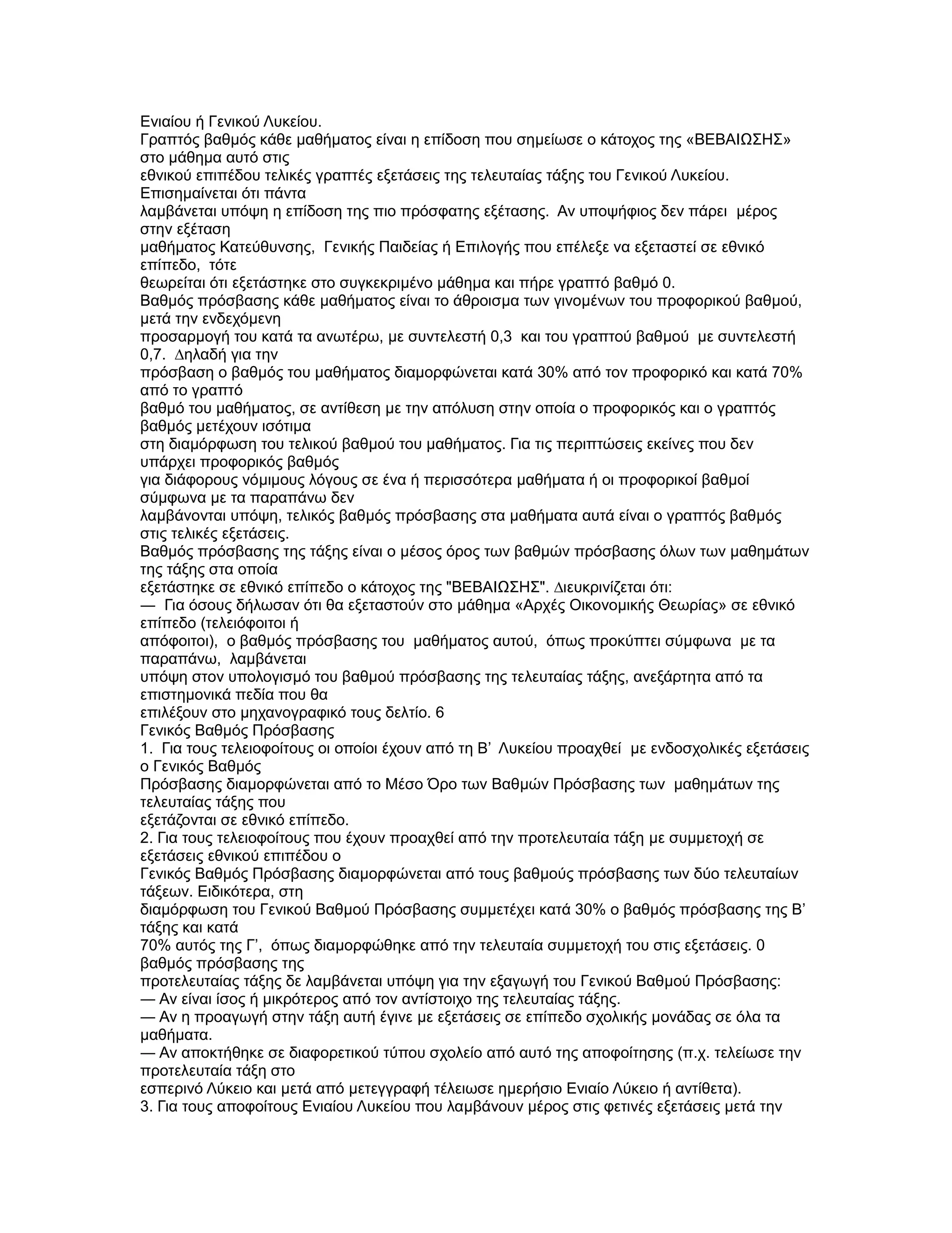 Ενιαίου ή Γενικού Λυκείου.
Γραπτός βαθµός κάθε µαθήµατος είναι η επίδοση που σηµείωσε ο κάτοχος της «ΒΕΒΑΙΩΣΗΣ»
στο µάθηµα αυτό στις
εθνικού επιπέδου τελικές γραπτές εξετάσεις της τελευταίας τάξης του Γενικού Λυκείου.
Επισηµαίνεται ότι πάντα
λαµβάνεται υπόψη η επίδοση της πιο πρόσφατης εξέτασης. Αν υποψήφιος δεν πάρει µέρος
στην εξέταση
µαθήµατος Κατεύθυνσης, Γενικής Παιδείας ή Επιλογής που επέλεξε να εξεταστεί σε εθνικό
επίπεδο, τότε
θεωρείται ότι εξετάστηκε στο συγκεκριµένο µάθηµα και πήρε γραπτό βαθµό 0.
Βαθµός πρόσβασης κάθε µαθήµατος είναι το άθροισµα των γινοµένων του προφορικού βαθµού,
µετά την ενδεχόµενη
προσαρµογή του κατά τα ανωτέρω, µε συντελεστή 0,3 και του γραπτού βαθµού µε συντελεστή
0,7. ∆ηλαδή για την
πρόσβαση ο βαθµός του µαθήµατος διαµορφώνεται κατά 30% από τον προφορικό και κατά 70%
από το γραπτό
βαθµό του µαθήµατος, σε αντίθεση µε την απόλυση στην οποία ο προφορικός και ο γραπτός
βαθµός µετέχουν ισότιµα
στη διαµόρφωση του τελικού βαθµού του µαθήµατος. Για τις περιπτώσεις εκείνες που δεν
υπάρχει προφορικός βαθµός
για διάφορους νόµιµους λόγους σε ένα ή περισσότερα µαθήµατα ή οι προφορικοί βαθµοί
σύµφωνα µε τα παραπάνω δεν
λαµβάνονται υπόψη, τελικός βαθµός πρόσβασης στα µαθήµατα αυτά είναι ο γραπτός βαθµός
στις τελικές εξετάσεις.
Βαθµός πρόσβασης της τάξης είναι ο µέσος όρος των βαθµών πρόσβασης όλων των µαθηµάτων
της τάξης στα οποία
εξετάστηκε σε εθνικό επίπεδο ο κάτοχος της "ΒΕΒΑΙΩΣΗΣ". ∆ιευκρινίζεται ότι:
― Για όσους δήλωσαν ότι θα εξεταστούν στο µάθηµα «Αρχές Οικονοµικής Θεωρίας» σε εθνικό
επίπεδο (τελειόφοιτοι ή
απόφοιτοι), ο βαθµός πρόσβασης του µαθήµατος αυτού, όπως προκύπτει σύµφωνα µε τα
παραπάνω, λαµβάνεται
υπόψη στον υπολογισµό του βαθµού πρόσβασης της τελευταίας τάξης, ανεξάρτητα από τα
επιστηµονικά πεδία που θα
επιλέξουν στο µηχανογραφικό τους δελτίο. 6
Γενικός Βαθµός Πρόσβασης
1. Για τους τελειοφοίτους οι οποίοι έχουν από τη Β’ Λυκείου προαχθεί µε ενδοσχολικές εξετάσεις
ο Γενικός Βαθµός
Πρόσβασης διαµορφώνεται από το Μέσο Όρο των Βαθµών Πρόσβασης των µαθηµάτων της
τελευταίας τάξης που
εξετάζονται σε εθνικό επίπεδο.
2. Για τους τελειοφοίτους που έχουν προαχθεί από την προτελευταία τάξη µε συµµετοχή σε
εξετάσεις εθνικού επιπέδου ο
Γενικός Βαθµός Πρόσβασης διαµορφώνεται από τους βαθµούς πρόσβασης των δύο τελευταίων
τάξεων. Ειδικότερα, στη
διαµόρφωση του Γενικού Βαθµού Πρόσβασης συµµετέχει κατά 30% ο βαθµός πρόσβασης της Β’
τάξης και κατά
70% αυτός της Γ’, όπως διαµορφώθηκε από την τελευταία συµµετοχή του στις εξετάσεις. 0
βαθµός πρόσβασης της
προτελευταίας τάξης δε λαµβάνεται υπόψη για την εξαγωγή του Γενικού Βαθµού Πρόσβασης:
― Αν είναι ίσος ή µικρότερος από τον αντίστοιχο της τελευταίας τάξης.
― Αν η προαγωγή στην τάξη αυτή έγινε µε εξετάσεις σε επίπεδο σχολικής µονάδας σε όλα τα
µαθήµατα.
― Αν αποκτήθηκε σε διαφορετικού τύπου σχολείο από αυτό της αποφοίτησης (π.χ. τελείωσε την
προτελευταία τάξη στο
εσπερινό Λύκειο και µετά από µετεγγραφή τέλειωσε ηµερήσιο Ενιαίο Λύκειο ή αντίθετα).
3. Για τους αποφοίτους Ενιαίου Λυκείου που λαµβάνουν µέρος στις φετινές εξετάσεις µετά την
 