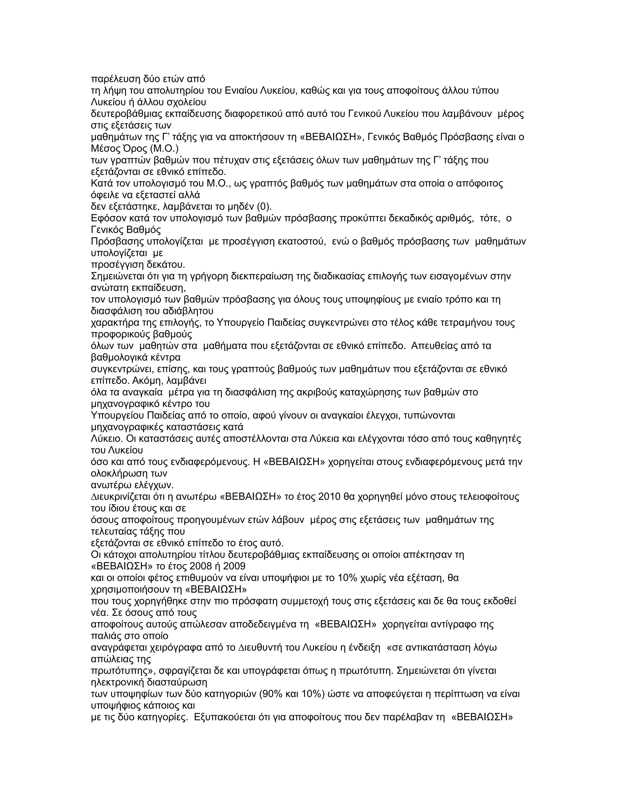 παρέλευση δύο ετών από
τη λήψη του απολυτηρίου του Ενιαίου Λυκείου, καθώς και για τους αποφοίτους άλλου τύπου
Λυκείου ή άλλου σχολείου
δευτεροβάθµιας εκπαίδευσης διαφορετικού από αυτό του Γενικού Λυκείου που λαµβάνουν µέρος
στις εξετάσεις των
µαθηµάτων της Γ’ τάξης για να αποκτήσουν τη «ΒΕΒΑΙΩΣΗ», Γενικός Βαθµός Πρόσβασης είναι ο
Μέσος Όρος (Μ.Ο.)
των γραπτών βαθµών που πέτυχαν στις εξετάσεις όλων των µαθηµάτων της Γ’ τάξης που
εξετάζονται σε εθνικό επίπεδο.
Κατά τον υπολογισµό του Μ.Ο., ως γραπτός βαθµός των µαθηµάτων στα οποία ο απόφοιτος
όφειλε να εξεταστεί αλλά
δεν εξετάστηκε, λαµβάνεται το µηδέν (0).
Εφόσον κατά τον υπολογισµό των βαθµών πρόσβασης προκύπτει δεκαδικός αριθµός, τότε, ο
Γενικός Βαθµός
Πρόσβασης υπολογίζεται µε προσέγγιση εκατοστού, ενώ ο βαθµός πρόσβασης των µαθηµάτων
υπολογίζεται µε
προσέγγιση δεκάτου.
Σηµειώνεται ότι για τη γρήγορη διεκπεραίωση της διαδικασίας επιλογής των εισαγοµένων στην
ανώτατη εκπαίδευση,
τον υπολογισµό των βαθµών πρόσβασης για όλους τους υποψηφίους µε ενιαίο τρόπο και τη
διασφάλιση του αδιάβλητου
χαρακτήρα της επιλογής, το Υπουργείο Παιδείας συγκεντρώνει στο τέλος κάθε τετραµήνου τους
προφορικούς βαθµούς
όλων των µαθητών στα µαθήµατα που εξετάζονται σε εθνικό επίπεδο. Απευθείας από τα
βαθµολογικά κέντρα
συγκεντρώνει, επίσης, και τους γραπτούς βαθµούς των µαθηµάτων που εξετάζονται σε εθνικό
επίπεδο. Ακόµη, λαµβάνει
όλα τα αναγκαία µέτρα για τη διασφάλιση της ακριβούς καταχώρησης των βαθµών στο
µηχανογραφικό κέντρο του
Υπουργείου Παιδείας από το οποίο, αφού γίνουν οι αναγκαίοι έλεγχοι, τυπώνονται
µηχανογραφικές καταστάσεις κατά
Λύκειο. Οι καταστάσεις αυτές αποστέλλονται στα Λύκεια και ελέγχονται τόσο από τους καθηγητές
του Λυκείου
όσο και από τους ενδιαφερόµενους. Η «ΒΕΒΑΙΩΣΗ» χορηγείται στους ενδιαφερόµενους µετά την
ολοκλήρωση των
ανωτέρω ελέγχων.
∆ιευκρινίζεται ότι η ανωτέρω «ΒΕΒΑΙΩΣΗ» το έτος 2010 θα χορηγηθεί µόνο στους τελειοφοίτους
του ίδιου έτους και σε
όσους αποφοίτους προηγουµένων ετών λάβουν µέρος στις εξετάσεις των µαθηµάτων της
τελευταίας τάξης που
εξετάζονται σε εθνικό επίπεδο το έτος αυτό.
Οι κάτοχοι απολυτηρίου τίτλου δευτεροβάθµιας εκπαίδευσης οι οποίοι απέκτησαν τη
«ΒΕΒΑΙΩΣΗ» το έτος 2008 ή 2009
και οι οποίοι φέτος επιθυµούν να είναι υποψήφιοι µε το 10% χωρίς νέα εξέταση, θα
χρησιµοποιήσουν τη «ΒΕΒΑΙΩΣΗ»
που τους χορηγήθηκε στην πιο πρόσφατη συµµετοχή τους στις εξετάσεις και δε θα τους εκδοθεί
νέα. Σε όσους από τους
αποφοίτους αυτούς απώλεσαν αποδεδειγµένα τη «ΒΕΒΑΙΩΣΗ» χορηγείται αντίγραφο της
παλιάς στο οποίο
αναγράφεται χειρόγραφα από το ∆ιευθυντή του Λυκείου η ένδειξη «σε αντικατάσταση λόγω
απώλειας της
πρωτότυπης», σφραγίζεται δε και υπογράφεται όπως η πρωτότυπη. Σηµειώνεται ότι γίνεται
ηλεκτρονική διασταύρωση
των υποψηφίων των δύο κατηγοριών (90% και 10%) ώστε να αποφεύγεται η περίπτωση να είναι
υποψήφιος κάποιος και
µε τις δύο κατηγορίες. Εξυπακούεται ότι για αποφοίτους που δεν παρέλαβαν τη «ΒΕΒΑΙΩΣΗ»
 