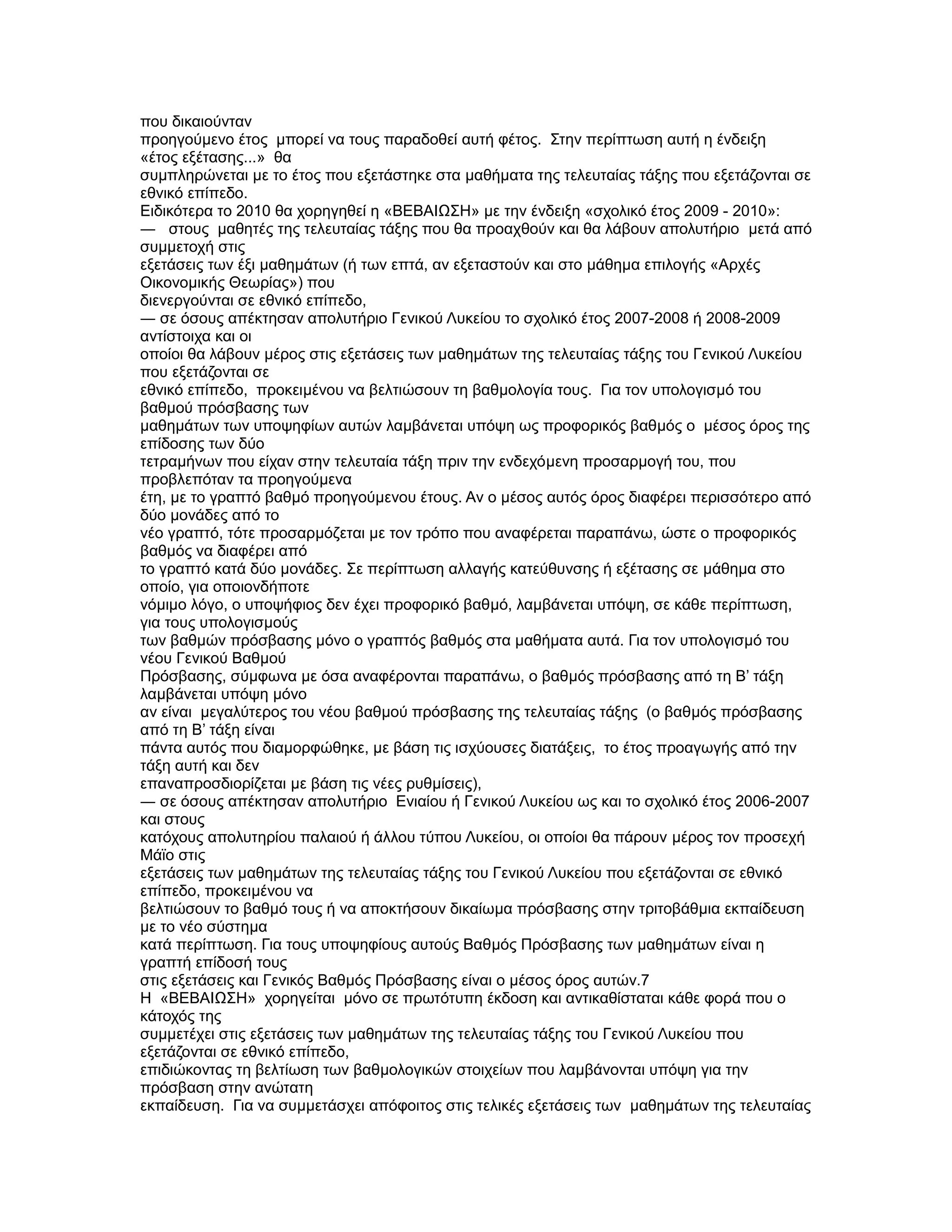 που δικαιούνταν
προηγούµενο έτος µπορεί να τους παραδοθεί αυτή φέτος. Στην περίπτωση αυτή η ένδειξη
«έτος εξέτασης...» θα
συµπληρώνεται µε το έτος που εξετάστηκε στα µαθήµατα της τελευταίας τάξης που εξετάζονται σε
εθνικό επίπεδο.
Ειδικότερα το 2010 θα χορηγηθεί η «ΒΕΒΑΙΩΣΗ» µε την ένδειξη «σχολικό έτος 2009 - 2010»:
― στους µαθητές της τελευταίας τάξης που θα προαχθούν και θα λάβουν απολυτήριο µετά από
συµµετοχή στις
εξετάσεις των έξι µαθηµάτων (ή των επτά, αν εξεταστούν και στο µάθηµα επιλογής «Αρχές
Οικονοµικής Θεωρίας») που
διενεργούνται σε εθνικό επίπεδο,
― σε όσους απέκτησαν απολυτήριο Γενικού Λυκείου το σχολικό έτος 2007-2008 ή 2008-2009
αντίστοιχα και οι
οποίοι θα λάβουν µέρος στις εξετάσεις των µαθηµάτων της τελευταίας τάξης του Γενικού Λυκείου
που εξετάζονται σε
εθνικό επίπεδο, προκειµένου να βελτιώσουν τη βαθµολογία τους. Για τον υπολογισµό του
βαθµού πρόσβασης των
µαθηµάτων των υποψηφίων αυτών λαµβάνεται υπόψη ως προφορικός βαθµός ο µέσος όρος της
επίδοσης των δύο
τετραµήνων που είχαν στην τελευταία τάξη πριν την ενδεχόµενη προσαρµογή του, που
προβλεπόταν τα προηγούµενα
έτη, µε το γραπτό βαθµό προηγούµενου έτους. Αν ο µέσος αυτός όρος διαφέρει περισσότερο από
δύο µονάδες από το
νέο γραπτό, τότε προσαρµόζεται µε τον τρόπο που αναφέρεται παραπάνω, ώστε ο προφορικός
βαθµός να διαφέρει από
το γραπτό κατά δύο µονάδες. Σε περίπτωση αλλαγής κατεύθυνσης ή εξέτασης σε µάθηµα στο
οποίο, για οποιονδήποτε
νόµιµο λόγο, ο υποψήφιος δεν έχει προφορικό βαθµό, λαµβάνεται υπόψη, σε κάθε περίπτωση,
για τους υπολογισµούς
των βαθµών πρόσβασης µόνο ο γραπτός βαθµός στα µαθήµατα αυτά. Για τον υπολογισµό του
νέου Γενικού Βαθµού
Πρόσβασης, σύµφωνα µε όσα αναφέρονται παραπάνω, ο βαθµός πρόσβασης από τη Β’ τάξη
λαµβάνεται υπόψη µόνο
αν είναι µεγαλύτερος του νέου βαθµού πρόσβασης της τελευταίας τάξης (ο βαθµός πρόσβασης
από τη Β’ τάξη είναι
πάντα αυτός που διαµορφώθηκε, µε βάση τις ισχύουσες διατάξεις, το έτος προαγωγής από την
τάξη αυτή και δεν
επαναπροσδιορίζεται µε βάση τις νέες ρυθµίσεις),
― σε όσους απέκτησαν απολυτήριο Eνιαίου ή Γενικού Λυκείου ως και το σχολικό έτος 2006-2007
και στους
κατόχους απολυτηρίου παλαιού ή άλλου τύπου Λυκείου, οι οποίοι θα πάρουν µέρος τον προσεχή
Μάϊο στις
εξετάσεις των µαθηµάτων της τελευταίας τάξης του Γενικού Λυκείου που εξετάζονται σε εθνικό
επίπεδο, προκειµένου να
βελτιώσουν το βαθµό τους ή να αποκτήσουν δικαίωµα πρόσβασης στην τριτοβάθµια εκπαίδευση
µε το νέο σύστηµα
κατά περίπτωση. Για τους υποψηφίους αυτούς Βαθµός Πρόσβασης των µαθηµάτων είναι η
γραπτή επίδοσή τους
στις εξετάσεις και Γενικός Βαθµός Πρόσβασης είναι ο µέσος όρος αυτών.7
Η «ΒΕΒΑΙΩΣΗ» χορηγείται µόνο σε πρωτότυπη έκδοση και αντικαθίσταται κάθε φορά που ο
κάτοχός της
συµµετέχει στις εξετάσεις των µαθηµάτων της τελευταίας τάξης του Γενικού Λυκείου που
εξετάζονται σε εθνικό επίπεδο,
επιδιώκοντας τη βελτίωση των βαθµολογικών στοιχείων που λαµβάνονται υπόψη για την
πρόσβαση στην ανώτατη
εκπαίδευση. Για να συµµετάσχει απόφοιτος στις τελικές εξετάσεις των µαθηµάτων της τελευταίας
 