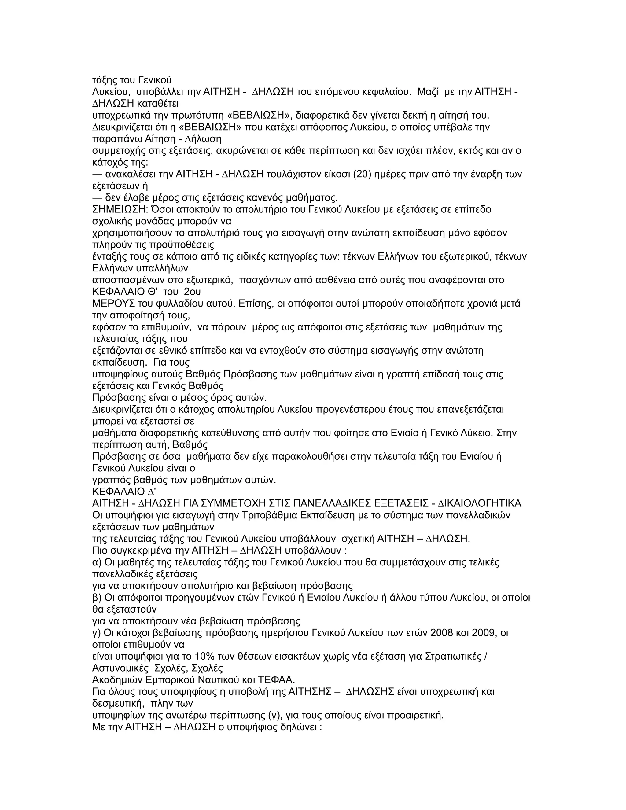 τάξης του Γενικού
Λυκείου, υποβάλλει την ΑΙΤΗΣΗ - ∆ΗΛΩΣΗ του επόµενου κεφαλαίου. Μαζί µε την ΑΙΤΗΣΗ -
∆ΗΛΩΣΗ καταθέτει
υποχρεωτικά την πρωτότυπη «ΒΕΒΑΙΩΣΗ», διαφορετικά δεν γίνεται δεκτή η αίτησή του.
∆ιευκρινίζεται ότι η «ΒΕΒΑΙΩΣΗ» που κατέχει απόφοιτος Λυκείου, ο οποίος υπέβαλε την
παραπάνω Αίτηση - ∆ήλωση
συµµετοχής στις εξετάσεις, ακυρώνεται σε κάθε περίπτωση και δεν ισχύει πλέον, εκτός και αν ο
κάτοχός της:
― ανακαλέσει την ΑΙΤΗΣΗ - ∆ΗΛΩΣΗ τουλάχιστον είκοσι (20) ηµέρες πριν από την έναρξη των
εξετάσεων ή
― δεν έλαβε µέρος στις εξετάσεις κανενός µαθήµατος.
ΣΗΜΕΙΩΣΗ: Όσοι αποκτούν το απολυτήριο του Γενικού Λυκείου µε εξετάσεις σε επίπεδο
σχολικής µονάδας µπορούν να
χρησιµοποιήσουν το απολυτήριό τους για εισαγωγή στην ανώτατη εκπαίδευση µόνο εφόσον
πληρούν τις προϋποθέσεις
ένταξής τους σε κάποια από τις ειδικές κατηγορίες των: τέκνων Ελλήνων του εξωτερικού, τέκνων
Ελλήνων υπαλλήλων
αποσπασµένων στο εξωτερικό, πασχόντων από ασθένεια από αυτές που αναφέρονται στο
ΚΕΦΑΛΑΙΟ Θ’ του 2ου
ΜΕΡΟΥΣ του φυλλαδίου αυτού. Επίσης, οι απόφοιτοι αυτοί µπορούν οποιαδήποτε χρονιά µετά
την αποφοίτησή τους,
εφόσον το επιθυµούν, να πάρουν µέρος ως απόφοιτοι στις εξετάσεις των µαθηµάτων της
τελευταίας τάξης που
εξετάζονται σε εθνικό επίπεδο και να ενταχθούν στο σύστηµα εισαγωγής στην ανώτατη
εκπαίδευση. Για τους
υποψηφίους αυτούς Βαθµός Πρόσβασης των µαθηµάτων είναι η γραπτή επίδοσή τους στις
εξετάσεις και Γενικός Βαθµός
Πρόσβασης είναι ο µέσος όρος αυτών.
∆ιευκρινίζεται ότι ο κάτοχος απολυτηρίου Λυκείου προγενέστερου έτους που επανεξετάζεται
µπορεί να εξεταστεί σε
µαθήµατα διαφορετικής κατεύθυνσης από αυτήν που φοίτησε στο Ενιαίο ή Γενικό Λύκειο. Στην
περίπτωση αυτή, Βαθµός
Πρόσβασης σε όσα µαθήµατα δεν είχε παρακολουθήσει στην τελευταία τάξη του Ενιαίου ή
Γενικού Λυκείου είναι ο
γραπτός βαθµός των µαθηµάτων αυτών.
ΚΕΦΑΛΑΙΟ ∆'
ΑΙΤΗΣΗ - ∆ΗΛΩΣΗ ΓΙΑ ΣΥΜΜΕΤΟΧΗ ΣΤΙΣ ΠΑΝΕΛΛΑ∆ΙΚΕΣ ΕΞΕΤΑΣΕΙΣ - ∆ΙΚΑΙΟΛΟΓΗΤΙΚΑ
Οι υποψήφιοι για εισαγωγή στην Τριτοβάθµια Εκπαίδευση µε το σύστηµα των πανελλαδικών
εξετάσεων των µαθηµάτων
της τελευταίας τάξης του Γενικού Λυκείου υποβάλλουν σχετική ΑΙΤΗΣΗ – ∆ΗΛΩΣΗ.
Πιο συγκεκριµένα την ΑΙΤΗΣΗ – ∆ΗΛΩΣΗ υποβάλλουν :
α) Οι µαθητές της τελευταίας τάξης του Γενικού Λυκείου που θα συµµετάσχουν στις τελικές
πανελλαδικές εξετάσεις
για να αποκτήσουν απολυτήριο και βεβαίωση πρόσβασης
β) Οι απόφοιτοι προηγουµένων ετών Γενικού ή Ενιαίου Λυκείου ή άλλου τύπου Λυκείου, οι οποίοι
θα εξεταστούν
για να αποκτήσουν νέα βεβαίωση πρόσβασης
γ) Οι κάτοχοι βεβαίωσης πρόσβασης ηµερήσιου Γενικού Λυκείου των ετών 2008 και 2009, οι
οποίοι επιθυµούν να
είναι υποψήφιοι για το 10% των θέσεων εισακτέων χωρίς νέα εξέταση για Στρατιωτικές /
Αστυνοµικές Σχολές, Σχολές
Ακαδηµιών Εµπορικού Ναυτικού και ΤΕΦΑΑ.
Για όλους τους υποψηφίους η υποβολή της ΑΙΤΗΣΗΣ – ∆ΗΛΩΣΗΣ είναι υποχρεωτική και
δεσµευτική, πλην των
υποψηφίων της ανωτέρω περίπτωσης (γ), για τους οποίους είναι προαιρετική.
Με την ΑΙΤΗΣΗ – ∆ΗΛΩΣΗ ο υποψήφιος δηλώνει :
 