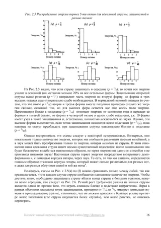 Рис. 2.5 Распределение энергии первых 5-ти октав для идеальной струны, защипнутой в
                                        разных точках




        Из Рис. 2.5 видно, что если струну защипнуть в середине (р = 1/2), то почти вся энергия
уходит в основной тон, оставляя меньше 20% на все остальные формы. Защипывание открытой
струны выше розетки (р = 2/7) направляет часть энергии во вторую форму, но формы в трех
высших октавах еще относительно слабо возбуждаются. В нормальной игровой позиции (я счи-
таю, что это около р = 1/5) вторая и третья формы вместе получают примерно столько же энер-
гии сколько основной тон, но для высших форм остается все еще очень мало энергии.
Перемещение ближе к подставке (р = 1/10) отнимает энергию от основного тона и передает ее
формам в третьей октаве; но формы в четвертой октаве в целом слабо выделены, т.к. 10 форма
имеет узел в точке защипывания и, естественно, полностью исключается из звука. Однако, эти
высшие формы выделяются, если точка защипывания находится возле подставки (р = 1/20), пока
наконец не станут преобладать при защипывании струны максимально близко к подставке
(р = 1/40).
       Однако воспринимать эти схемы следует с некоторой осторожностью. Во-первых, они
показывают только количество энергии, которое мы сообщаем различным формам колебаний, а
в звук может быть преобразована только та энергия, которая исходит из струны. В этом отно-
шении наша идеальная струна имеет весьма существенный недостаток: после защипывания она
будет бесконечно колебаться неизменным образом, не теряя энергию ни одним из способов и не
производя никакого звука! Настоящая струна теряет энергию посредством внутреннего демп-
фирования и, с помощью корпуса гитары, через звук. То есть, то что мы слышим, определяется
главным образом откликом корпуса гитары, который может сильно различаться для разных нот,
и даже для разных обертонов одной и той же ноты4.
      Во-вторых, схемы на Рис. с 2.5(a) по (f) можно сравнивать только между собой, так как
предполагается, что в каждом случае струне сообщается одинаковое количество энергии. Чтобы
достичь этого, необходимо защипывать струну вблизи конца струны с большим усилием, неже-
ли возле середины, как следует из Рис. 2.6. Резкий рост требуемого усилия на концах струны
является одной из причин того, что играть слишком близко к подставке непрактично. Играя в
рамках обычного диапазона точек защипывания, примерно от 1/10 до 1/2, гитарист привыкает из-
менять прикладываемое усилие, и понимает, что он может приложить большее усилие при иг-
ре возле подставки (где струна ощущается более «тугой»), чем возле розетки, не опасаясь
переиграть.



      Коллективный перевод посетителей сайта http://demure.ru                               16
 