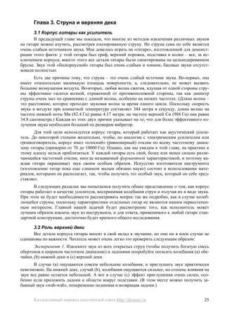 Глава 3. Струна и верхняя дека
       3.1 Корпус гитары как усилитель
       В предыдущей главе мы показали, что многие из методов извлечения различных звуков
на гитаре можно изучить, рассмотрев изолированную струну. Но струна сама по себе является
очень слабым источником звука. Мне довелось играть на «гитаре», изготовленной для демонст-
рации этого факта: у этой гитары был гриф, верхний порожек, подставка и колки – все, за ис-
ключением корпуса, вместо этого все детали гитары были смонтированы на цельнодеревянном
бруске. Звук этой «бескорпусной» гитары был очень слабым и тонким, басовые звуки отсутст-
вовали полностью.
       Есть две причины тому, что струна – это очень слабый источник звука. Во-первых, она
имеет относительно маленькую площадь поверхности, а, следовательно, не может вызвать
большие возмущения воздуха. Во-вторых, любая волна сжатия, идущая от одной стороны стру-
ны эффективно гасится волной, отраженной от противоположной стороны, так как диаметр
струны очень мал по сравнению с длиной волны, особенно на низких частотах. (Длина волны –
это расстояние, которое проходит звуковая волна за время одного цикла. Поскольку скорость
звука в воздухе при комнатной температуре составляет 344 метра в секунду, длина волны на
частоте нижней ноты Ми (82.4 Гц) равна 4.17 метра; на частоте верхней Си (988 Гц) она равна
34.8 сантиметра.) Каждая из этих двух причин указывает на то, что для более эффективного из-
лучения звука необходим больший по размерам вибратор.
       Для этой цели используется корпус гитары, который работает как акустический усили-
тель. До некоторой степени желательно, чтобы, по аналогии с электрическим усилителем или
громкоговоритель, корпус имел «плоский» (равномерный) отклик по всему частотному диапа-
зону гитары (примерно от 70 до 10000 Гц). Однако, как мы увидим в этой главе, на практике к
этому идеалу нельзя приблизиться. У каждой гитары есть свой, более или менее сильно разли-
чающийся частотный отклик, иногда называемый формантной характеристикой, и поэтому ка-
ждая гитара окрашивает звук своим особым образом. Искусство изготовителя инструмента
(изготовление гитар пока еще слишком малым обязано науке) состоит в использовании мате-
риалов, которыми он располагает, так, чтобы получить тот особый звук, который он себе пред-
ставляет.
      В следующих разделах мы попытаемся получить общее представление о том, как корпус
гитары работает в качестве усилителя, воспринимая колебания струн и излучая их в виде звука.
При этом не будет необходимости рассматривать вопрос так же подробно, как в случае колеб-
лющейся струны, поскольку характеристики отдельных гитар не являются нашим первостепен-
ным интересом. Главной нашей задачей будет рассмотрение того, как исполнитель может
лучшим образом извлечь звук из инструмента, и для ответа, применимого к любой гитаре стан-
дартной конструкции, достаточно будет краткого общего исследования.

      3.2 Роль верхней деки
      Все детали корпуса гитары вносят в свой вклад в звучание, но они ни в коем случае не
одинаковы по важности. Читатель может очень легко это проверить следующим образом:
       Эксперимент 1. Извлеките звук из всех открытых струн (чтобы получить богатую смесь
обертонов в широком частотном диапазоне) и ладонями попробуйте погасить колебания (a) обе-
чайки, (b) нижней деки и (c) верхней деки.
       В случае (a) ощущаются совсем небольшие колебания, и приглушить звук практически
невозможно. На нижней деке, случай (b), колебания ощущаются сильнее, но степень влияния на
звук все равно остается небольшой. А вот в случае (c) эффект приглушения очень силен, осо-
бенно если приложить ладони к области вокруг подставки. (В этом месте можно получить за-
бавный звук «wah-wah», попеременно поднимая и возвращая ладони.)


      Коллективный перевод посетителей сайта http://demure.ru                            25
 