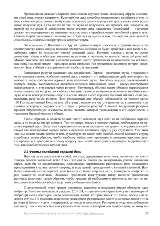 Чрезвычайная важность верхней деки совсем неудивительна, поскольку струны соедине-
ны с ней практически напрямую. Если верхняя дека способна воспринимать колебания струн, то
она, в свою очередь, сможет возбуждать остальные детали корпуса гитары, а также непосредст-
венно излучать звук. Если же это не так, то звука не получается, он теряется, как говорится, на
первой же изгороди. В английском языке верхняя дека называется “soundboard” – «звуковая
доска», что подчеркивает ее жизненно важную роль в преобразовании колебаний струн в звук.
Однако второй эксперимент заставит вас отказаться от мысли о том, что верхняя дека является
единственным важным вибратором в корпусе гитары.
      Эксперимент 2. Положите гитару на горизонтальную плоскость струнами вверх и за-
кройте розетку каким-нибудь плоским предметом, который не будет дребезжать или мешать ко-
лебаниям струн (я использую мягкий кожаный диск). Начните извлекать ноты по всему
диапазону гитары и обратите внимание на разницу в звучании, вызванную закрытой розеткой.
Можно заметить, что отклик в области высоких частот практически не изменился, но все басо-
вые ноты (на моей гитаре – примерно ниже открытой Ре) претерпели заметную потерю «плот-
ности». Звук в общем стал сравнительно слабым и гнусавым.
       Закрывание розетки оказывает два воздействия. Первое – отсечение звука, отраженного
от внутренних стенок, особенно нижней деки, а второе – это нейтрализация действия второго по
важности после собственно верхней деки источника звука. Это объем воздуха, заключенный в
корпусе гитары, колебательные движения которого напоминают насос – воздух попеременно
выталкивается и втягивается через розетку. Разумеется, обычно таким образом перемещается
малое количество воздуха, но в области частоты главного воздушного резонанса колебания воз-
духа можно непосредственно ощутить (если гитара имеет хороший басовый отклик), если рас-
положить руку возле розетки. Этот резонансный пик обычно наблюдается на частоте около
100 Гц (около нижней Соль на шестой струне), однако эта частота изменяется в зависимости от
громкости корпуса, упругости его стенок и размера розетки1. Главный воздушный резонанс
придает определенную «гулкость» нотам, частоты которых расположены в его окрестности, и
усиливает басовый отклик в общем.
       Таким образом, в области низких частот основной звук идет не от собственно верхней
деки, а от воздуха внутри корпуса. Тем не менее, воздух в первую очередь возбуждается от от-
клика верхней деки. Здесь, как и практически на всем диапазоне инструмента, верхняя дека дей-
ствует как необходимое первое звено в передаче колебаний струн к уху слушателя. Учитывая
это, мы можем задать вопрос о том, существует ли какой-либо особый способ заставить струну
колебаться таким образом, чтобы наиболее эффективно приводить в движение верхнюю деку.
Но прежде чем приступить к этому вопросу, нам необходимо узнать некоторые подробности о
том, как колеблется сама верхняя дека.

       3.3 Формы колебаний верхней деки
       Верхняя дека представляет собой, по сути, деревянную пластинку, настолько легкую и
тонкую (иногда толщиной всего 2 мм), что она не смогла бы выдерживать усилие натяжения
струн, если бы не поддерживалась несколькими деревянными распорками (или подкосами),
приклеенными к ее внутренней стороне, и подставкой, приклеенной с внешней стороной. Наи-
более активной частью верхней деки является ее более широкая часть, примерно в центре кото-
рой находится подставка. Основной проблемой конструкции гитар является размещение
распорок пластинки таким образом, чтобы придать ей необходимую прочность, но, тем не ме-
нее, позволить области вокруг подставки свободно колебаться.
      С акустической точки зрения пластинка, распорки и подставка вместе образуют один
вибратор. Ранее мы показали, в разделах 2.2 и 2.4, что растянутая струна (по сути – одномерный
вибратор) имеет некоторое число резонансных частот, которые зависят от длины, массы и натя-
жения струны. По аналогии, пластинки также имеет резонансные частоты, которые зависят от ее
размера и формы (в двух измерениях), ее массы и жесткости. Распорки и подставка добавляют
как массу, так и жесткость к тем участкам пластинки, к которым они прикреплены, поэтому из-

      Коллективный перевод посетителей сайта http://demure.ru                               26
 