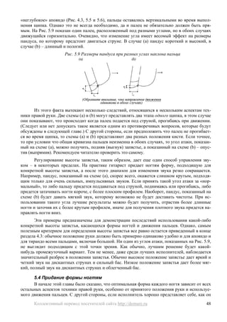 «неглубокое» апояндо (Рис. 4.3, 5.5 и 5.6), пальцы оставались вертикальными во время выпол-
нения щипка. Однако это не всегда необходимо, да и палец не обязательно должен быть пря-
мым. На Рис. 5.9 показан один палец, расположенный под разными углами, но в обоих случаях
движущийся горизонтально. Очевидно, что изменение угла имеет весомый эффект на размеры
пандуса, по которому предстоит двигаться струне. В случае (a) пандус короткий и высокий, в
случае (b) – длинный и пологий.
                     Рис. 5.9 Размеры пандуса при разных углах наклона пальца




       Из этого факта вытекают несколько следствий, относящихся к нескольким аспектам тех-
ники правой руки. Две схемы (a) и (b) могут представлять два этапа одного щипка, в этом случае
они показывают, что происходит когда палец подается под струной, прогибаясь при движении.
(Следует или нет допускать такое является одним из противоречивых вопросов, которые будут
обсуждены в следующей главе.) С другой стороны, если предположить что палец не прогибает-
ся во время щипка, то схемы (a) и (b) представляют два разных положения кисти. Если точнее,
то при условии что общая кривизна пальцев неизменна в обоих случаях, то угол атаки, показан-
ный на схеме (a), можно получить, подняв (выгнув) запястье, а показанный на схеме (b) – опус-
тив (выпрямив). Рекомендуем читателю проверить это самому.
      Регулирование высоты запястья, таким образом, дает еще один способ управления зву-
ком – в некоторых пределах. На практике гитарист придает ногтям форму, подходящую для
конкретной высоты запястья, а после этого диапазон для изменения звука резко сокращается.
Например, пандус, показанный на схеме (a), скорее всего, окажется слишком крутым, подходя-
щим только для очень сильных, импульсивных звуков. Если принять такой угол атаки за «нор-
мальный», то либо пальцу придется поддаваться под струной, поднимаясь или прогибаясь, либо
придется затачивать ногти короче, с более плоским профилем. Наоборот, пандус, показанный на
схеме (b) будет давать мягкий звук, которому возможно не будет доставать чистоты. При ис-
пользовании такого угла лучшие результаты можно будет получить, отрастив более длинные
ногти и заточив их с более крутым профилем, иначе для получения плотного звука придется на-
правлять ногти вниз.
       Эти примеры предназначены для демонстрации последствий использования какой-либо
конкретной высоты запястья, касающихся формы ногтей и движения пальцев. Однако, самым
полезным критерием для определения высоты запястья все равно остается приведенный в конце
раздела 4.3: обычное положение руки должно быть примерно одинаково удобно и для апояндо и
для тирандо всеми пальцами, включая большой. Ни один из углов атаки, показанных на Рис. 5.9,
не выглядит подходящим с этой точки зрения. Как обычно, лучшим решение будет какой-
нибудь промежуточный вариант. Тем не менее, даже среди лучших исполнителей, наблюдается
значительный разброс в положении запястья. Обычно высокое положение запястье дает яркий и
четкий звук на дискантных струнах и сильный бас. Низкое положение запястья дает более мяг-
кий, полный звук на дискантных струнах и облегченный бас.

      5.4 Придание формы ногтям
      В начале этой главы было сказано, что оптимальная форма каждого ногтя зависит от всех
остальных аспектов техники правой руки, особенно от принятого положения руки и используе-
мого движения пальцев. С другой стороны, если исполнитель хорошо представляет себе, как он
      Коллективный перевод посетителей сайта http://demure.ru                              48
 