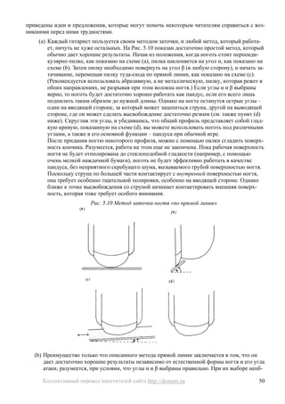 приведены идеи и предложения, которые могут помочь некоторым читателям справиться с воз-
никшими перед ними трудностями.
    (a) Каждый гитарист пользуется своим методом заточки, и любой метод, который работа-
        ет, ничуть не хуже остальных. На Рис. 5.10 показан достаточно простой метод, который
        обычно дает хорошие результаты. Начав из положения, когда ноготь стоит перпенди-
        кулярно пилке, как показано на схеме (a), пилка наклоняется на угол α, как показано на
        схеме (b). Затем пилку необходимо повернуть на угол β (в любую сторону), и начать за-
        тачивание, перемещая пилку туда-сюда по прямой линии, как показано на схеме (c).
        (Рекомендуется использовать абразивную, а не металлическую, пилку, которая режет в
        обоих направлениях, не разрывая при этом волокна ногтя.) Если углы α и β выбраны
        верно, то ноготь будет достаточно хорошо работать как пандус, если его всего лишь
        подпилить таким образом до нужной длины. Однако на ногте останутся острые углы –
        один на вводящей стороне, за который может зацепиться струна, другой на выводящей
        стороне, где он может сделать высвобождение достаточно резким (см. также пункт (d)
        ниже). Скруглив эти углы, и убедившись, что общий профиль представляет собой глад-
        кую кривую, показанную на схеме (d), вы можете использовать ноготь под различными
        углами, а также в его основной функции – пандуса при обычной игре.
        После придания ногтю некоторого профиля, можно с помощью пилки сгладить поверх-
        ность кончика. Разумеется, работа на этом еще не закончена. Пока рабочая поверхность
        ногтя не будет отполирована до стеклоподобной гладкости (например, с помощью
        очень мелкой наждачной бумаги), ноготь не будет эффективно работать в качестве
        пандуса, без неприятного скребущего шума, вызываемого грубой поверхностью ногтя.
        Поскольку струна по большей части контактирует с внутренней поверхностью ногтя,
        она требует особенно тщательной полировки, особенно на вводящей стороне. Однако
        ближе к точке высвобождения со струной начинает контактировать внешняя поверх-
        ность, которая тоже требует особого внимания.
                        Рис. 5.10 Метод заточки ногтя «по прямой линии»




   (b) Преимущество только что описанного метода прямой линии заключается в том, что он
       дает достаточно хорошие результаты независимо от естественной формы ногтя и его угла
       атаки, разумеется, при условии, что углы α и β выбраны правильно. При их выборе необ-

      Коллективный перевод посетителей сайта http://demure.ru                               50
 
