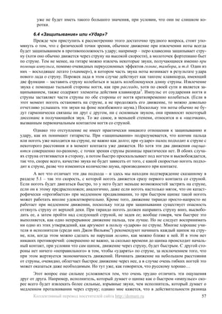 уже не будет иметь такого большого значения, при условии, что они не слишком ко-
        ротки.

       6.4 «Защипывание» или «Удар»?
       Прежде чем приступить к рассмотрению этого достаточно трудного вопроса, стоит упо-
мянуть о том, что с физической точки зрения, обычное движение при извлечении ноты всегда
будет защипыванием в противоположность удару; например – перо клавесина защипывает стру-
ну (хотя оно обычно движется через струну на высокой скорости), а молоточек фортепиано бьет
по струне. Тем не менее, на гитаре можно извлечь некоторые звуки, получающиеся именно при
помощи импульса, помимо очевидных перкуссионных эффектов гольпе, тамбора, и т.д. Один из
них – восходящее легато («хаммер»), в котором часть звука ноты возникает в результате удара
нового лада о струну. Порожек лада в этом случае действует как тангенс клавикорда, имеющий
две функции – заставить струну колебаться и задать колеблющуюся длину струны. Извлечение
звука с помощью тыльной стороны ногтя, как при расгеадо, хотя по своей сути и является за-
щипыванием, также содержит элементы действия клавикорда3. Импульс от соударения ногтя и
струны заставляет части струны по обе стороны от ногтя кратковременно колебаться. (Если в
этот момент ноготь остановить на струне, а не продолжать его движение, то можно довольно
отчетливо услышать эти звуки на фоне неизбежного шума.) Поскольку эти ноты обычно не бу-
дут гармонически связаны ни друг с другом, ни с основным звуком, они привносят некоторый
диссонанс в получающийся звук. То же самое, в меньшей степени, относится и к «щелчкам»,
вызванным первоначальным контактом ногтя со струной.
       Однако это отступление не имеет практически никакого отношения к защипыванию и
удару, как их понимают гитаристы. При «защипывании» подразумевается, что кончик пальца
или ноготь уже находятся на струне, не важно как долго; при «ударе» палец подходит к струне с
некоторого расстояния и в момент контакта уже движется. Но хотя эти два движения ощуща-
ются совершенно по-разному, с точки зрения струны разницы практически нет. В обоих случа-
ях струна оттягивается в сторону, а потом быстро проскальзывает под ногтем и высвобождается,
так что, скорее всего, качество звука не будет зависеть от того, с какой скоростью ноготь подхо-
дит к струне, разве что изменится количество шума, производимого при контакте.
       А вот что отличает эти два подхода – и здесь мы находим подтверждение сказанному в
разделе 5.1 – так это скорость, с которой ноготь движется сразу первого контакта со струной.
Если ноготь будет двигаться быстро, то у него будет меньше возможностей застрять на струне,
если он к этому предрасположен; аналогично, даже если ноготь настолько мягок, что он катаст-
рофически «прогибается» при медленном продавливании, то при быстром щипке такой ноготь
может работать вполне удовлетворительно. Кроме того, движение тирандо просто-напросто не
работает при медленном движении, поскольку тогда при защипывании существует опасность
оттянуть струну от верхней деки. При тирандо ноготь должен направить струну вниз, высвобо-
дить ее, а затем пройти над следующей струной, не задев ее; вообще говоря, чем быстрее это
выполняется, как одно непрерывное движение пальца, тем лучше. Но не следует воспринимать
ни одно из этих утверждений, как аргумент в пользу «ударов» по струне. Многие хорошие учи-
теля и исполнители (среди них Джон Вильямс4) рекомендуют начинать каждый щипок на стру-
не, или, когда этом можно сделать не нарушая легато, как можно ближе к ней. И в этом нет
никаких противоречий: совершенно не важно, за сколько времени до щипка происходит началь-
ный контакт, при условии что сам щипок, движение через струну, будет быстрым. С другой сто-
роны нет ничего «неправильного» в том, чтобы «ударять» по струне, за исключением того, что
при этом жертвуется экономичность движений. Начинать движение на небольшом расстоянии
от струны, очевидно, облегчает быстрое движение через нее, а в случае очень гибких ногтей это
может оказаться даже необходимым. Но тут уже, как говорится, что русскому хорошо…
       Этот вопрос еще сильнее усложняется тем, что очень трудно отличить эти ощущения
друг от друга. Например, исполнитель, который думает о щипке как о быстром «импульсе» ско-
рее всего будет извлекать более сильные, взрывные звуки, чем исполнитель, который думает о
медленном проталкивании через струну; однако мне кажется, что в действительности разница
      Коллективный перевод посетителей сайта http://demure.ru                                57
 