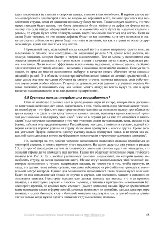здесь заключается не столько в скорости щипка, сколько в его твердости. В первом случае па-
лец «отвердевает» для быстрой атаки, во втором он, вероятней всего, сильнее прогнется под воз-
действием струны, делая ее движение по пальцу более мягким. Также следует заметить, что чем
менее твердым будет щипок, тем более заметными будут эффекты от дефектов формы ногтя,
потому что если пандус, образуемый ногтем, в каком-либо месте будет не идеально гладким и
ровным, то струне будет легче толкнуть ноготь вверх, чем самой двигаться под ногтем. Если же
палец будет твердым, то эти мелкие дефекты будут не так значимы: хотя звук возможно и ока-
жется слегка грубым, он все равно будет плотным и сильным, так как у струны не остается дру-
гого выбора, кроме как двигаться под ногтем.
       Нормальный звук, получаемый когда каждый ноготь плавно направляет струну вниз, не
задерживая ее сильнее, чем необходимо (см. окончание раздела 5.2), проще всего достичь, ис-
пользуя движение, которое быстро и твердо одновременно. Тем не менее, у исполнителя еще
остается широкий диапазон, в котором можно изменять качества звука и атаку, используя раз-
ное «касание». Часто вполне эффективно использовать медленные, плавные щипки, особенно
для извлечения нот тихой мелодии – возможно с помощью скользящего апояндо. Если уж на то
пошло, то вряд ли многие исполнители выберут в качестве своего обычного звука слишком
сильный и резкий. Эта область техники чрезвычайно сильно зависит от личных предпочтений, и
даже самые жесткие методики обучения не смогут отучить человека извлекать свои собствен-
ные звуки своим особым образом. Разумеется, учитель должен развивать у ученика хорошее ба-
зовое движение, и показывать ему, как можно менять атаку; но всегда будут те, кто в душе
является «защипывателем» и те, кто является «ударятелем».

      6.5 Суставы пальца: твердые или расслабленные?
      Одна из наиболее странных идей в преподавании игры на гитаре, которая была достаточ-
но влиятельна несколько лет назад, заключалась в том, чтобы взять один частный аспект техни-
ки правой руки – тот факт, что некоторые исполнители иногда позволяют пальцу прогибаться во
время щипка – и сделать его краеугольным камнем школы, используя привлекательный прин-
цип расслабления в поддержку этой идеи5. Уже не в первый раз (а как это относится к нашим
идеям?) мы получаем напоминание о том что «человек может истолковывать вещь, исходя из ее
формы, забывая о ее предназначении.» Расслабление это одно, а позволить суставу, задачей ко-
торого является перенос усилия на струну, безвольно прогнуться – совсем другая. Кроме того,
как указывает Дуарте, позволить одному суставу пальца прогнуться назад, в то время как ос-
тальной палец движется вперед неэффективно механически и чрезмерно усложняет движение4.
       Но, несмотря на это, многие хорошие исполнители позволяют пальцам прогибаться до
некоторой степени, и понять причину этого несложно. На самом деле мы уже узнали в разделе
5.3, что прогиб последнего сустава автоматически уменьшит степень крутизны «пандуса», что
позволит струне легче проходить под ногтем. Также это облегчает исполнение очень глубокого
апояндо (см. Рис. 4.10), и вообще увеличивает диапазон направлений, по которым можно вы-
свободить струну, не меняя положения кисти. Не все могут воспользоваться этой техникой: не-
которые исполнители с трудом выпрямляют пальцы, не говоря уж о том, чтобы прогнуть их
назад, а у других такие гибкие суставы, что даже небольшое их расслабление приведет к значи-
тельной потере контроля. Однако для большинства исполнителей такая техника будет полезной.
Будет ли она использоваться только от случая к случаю, или постоянно, зависит в основном от
положения запястья. Некоторые исполнители держат запястье так высоко, что игра приемом
апояндо, а в некоторых случаях и плоским тирандо, становится практически невозможным без
некоторого прогиба, по крайней мере, среднего (самого длинного) пальца. Другие предпочитают
такие положение кисти и форму ногтей, которые позволяют не прогибать пальцы даже при игре
апояндо, что дает большую силу и больший контроль над результатом, а прогиб пальца приме-
няется только когда нужно сделать движение струны особенно плавным.




      Коллективный перевод посетителей сайта http://demure.ru                              58
 