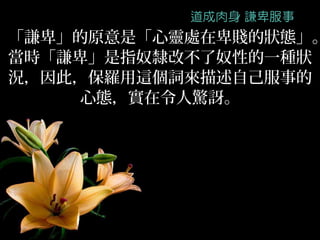 「謙卑」的原意是「心靈處在卑賤的狀態」。
當時「謙卑」是指奴隸改不了奴性的一種狀
況，因此，保羅用這個詞來描述自己服事的
     心態，實在令人驚訝。
 