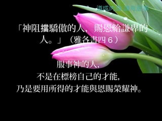 「神阻擋驕傲的人，賜恩給謙卑的
   人。」（雅各書四 6 ）

     服事神的人，
  不是在標榜自己的才能，
乃是要用所得的才能與恩賜榮耀神。
 