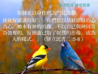 耶穌更以身作則為門徒洗腳。
使徒保羅講得好：「你們當以基督耶穌的心
為心，祂本有神的形像，不以自己與神同等
為強奪的，反倒虛己取了奴僕的形像，成為
  人的樣式。」（腓立比書二 :5-8 ）
 