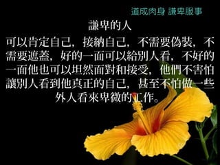 謙卑的人
可以肯定自己，接納自己，不需要偽裝，不
需要遮蓋，好的一面可以給別人看，不好的
一面他也可以坦然面對和接受，他們不害怕
讓別人看到他真正的自己，甚至不怕做一些
     外人看來卑微的工作。
 