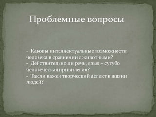 Проблемные вопросы


- Каковы интеллектуальные возможности
человека в сравнении с животными?
- Действительно ли речь, язык – сугубо
человеческая привилегия?
- Так ли важен творческий аспект в жизни
людей?
 