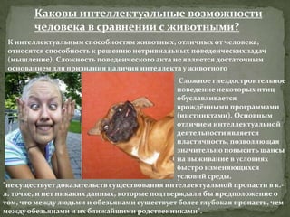 Каковы интеллектуальные возможности
        человека в сравнении с животными?
 К интеллектуальным способностям животных, отличных от человека,
 относятся способность к решению нетривиальных поведенческих задач
 (мышление). Сложность поведенческого акта не является достаточным
 основанием для признания наличия интеллекта у животного
                                                Сложное гнездостроительное
                                               поведение некоторых птиц
                                               обуславливается
                                               врождёнными программами
                                               (инстинктами). Основным
                                               отличием интеллектуальной
                                               деятельности является
                                               пластичность, позволяющая
                                               значительно повысить шансы
                                               на выживание в условиях
                                               быстро изменяющихся
                                               условий среды.
"не существует доказательств существования интеллектуальной пропасти в к.-
                                               .
л. точке, и нет никаких данных, которые подтверждали бы предположение о
том, что между людьми и обезьянами существует более глубокая пропасть, чем
между обезьянами и их ближайшими родственниками".
 