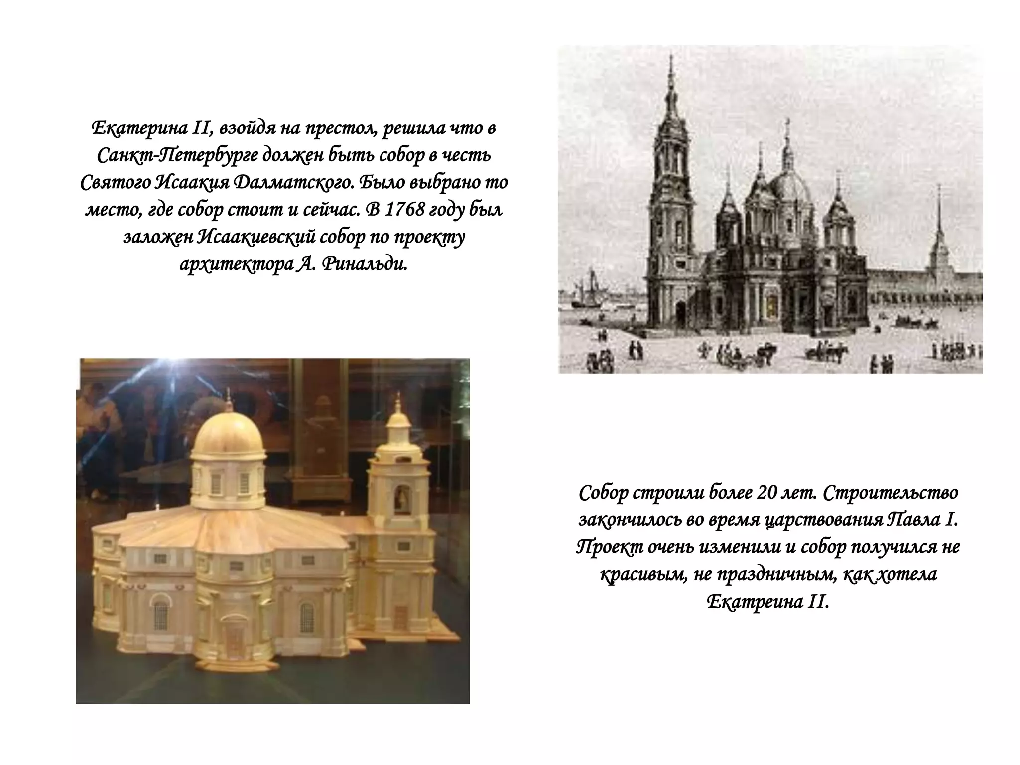 Екатерина II, взойдя на престол, решила что в
  Санкт-Петербурге должен быть собор в честь
Святого Исаакия Далматского. Было выбрано то
место, где собор стоит и сейчас. В 1768 году был
    заложен Исаакиевский собор по проекту
           архитектора А. Ринальди.




                                                   Собор строили более 20 лет. Строительство
                                                   закончилось во время царствования Павла I.
                                                   Проект очень изменили и собор получился не
                                                     красивым, не праздничным, как хотела
                                                                  Екатреина II.
 