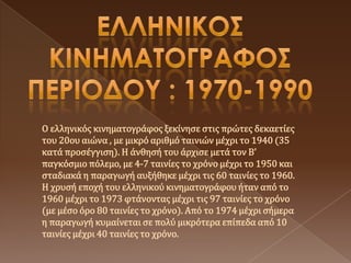 Ο ελληνικόσ κινηματογράφοσ ξεκίνηςε ςτισ πρώτεσ δεκαετίεσ
του 20ου αιώνα , με μικρό αριθμό ταινιών μέχρι το 1940 (35
κατά προςέγγιςη). Η άνθηςή του άρχιςε μετά τον Β'
παγκόςμιο πόλεμο, με 4-7 ταινίεσ το χρόνο μέχρι το 1950 και
ςταδιακά η παραγωγή αυξήθηκε μέχρι τισ 60 ταινίεσ το 1960.
Η χρυςή εποχή του ελληνικού κινηματογράφου ήταν από το
1960 μέχρι το 1973 φτάνοντασ μέχρι τισ 97 ταινίεσ το χρόνο
(με μέςο όρο 80 ταινίεσ το χρόνο). Από το 1974 μέχρι ςήμερα
η παραγωγή κυμαίνεται ςε πολύ μικρότερα επίπεδα από 10
ταινίεσ μέχρι 40 ταινίεσ το χρόνο.
 