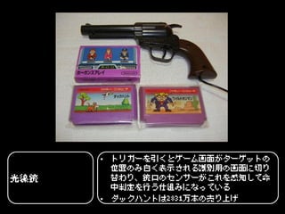 • トリガーを引くとゲーム画面がターゲットの
        位置のみ白く表示される識別用の画面に切り
光線銃     替わり、銃口のセンサーがこれを感知して命
        中判定を行う仕組みになっている
      • ダックハントは2831万本の売り上げ
 