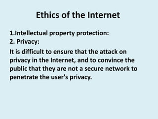 Ethics of the Internet
1.Intellectual property protection:
2. Privacy:
It is difficult to ensure that the attack on
privacy in the Internet, and to convince the
public that they are not a secure network to
penetrate the user's privacy.
 