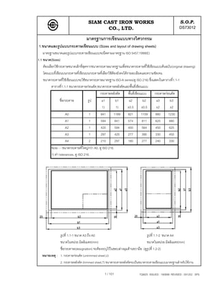 SIAM CAST IRON WORKS                                             S.O.P.
                                          CO., LTD.                                                 DS73012
                                  มาตรฐานการเขียนแบบทางวิศวกรรม
1.ขนาดและรูปแบบกระดาษเขียนแบบ (Sizes and layout of drawing sheets)
    มาตรฐานขนาดและรูปแบบกระดาษเขียนแบบจะยึดตามมาตรฐาน ISO 5457:1999(E)
1.1 ขนาด(Sizes)
    ตองเลือกใชกระดาษขนาดเล็กที่สุดจากขนาดกระดาษมาตรฐานเพื่อขนาดกระดาษที่ใชเขียนแบบตนฉบับ(original drawing)
    โดยแบบที่เขียนบนกระดาษที่เขียนบนกระดาษที่เลือกใชตองยังคงไดรายละเอียดและความชัดเจน
    ขนาดกระดาษที่ใชเขียนแบบจะใชขนาดกระดาษมาตรฐาน ISO-A series(ดู ISO 216) ซึ่งแสดงในตารางที่1.1-1
           ตารางที่1.1-1 ขนาดกระดาษกอนตัด,ขนาดกระดาษหลังตัดและพื้นที่เขียนแบบ
                                            กระดาษหลังตัด      พื้นที่เขียนแบบ     กระดาษกอนตัด
               ชื่อกระดาษ          รูป       a1           b1    a2        b2        a3        b3
                                             1)           1)   ±0.5      ±0.5       ±2        ±2
                   A0               1        841      1189     821       1159      880      1230
                   A1               1        594      841      574       811       625      880
                   A2               1        420      594      400       564       450      625
                   A3               1        297      420      277       390       330      450
                   A4               2        210      297      180       277       240      330
         Note - - ขนาดกระดาษที่ใหญกวา A0, ดู ISO 216.
         1) คา tolerances, ดู ISO 216.




               รูปที่ 1.1-1 ขนาด A3 ถึง A0                                    รูปที่ 1.1-2 ขนาด A4
               ขนาดในหนวย มิลลิเมตร(mm)                                      ขนาดในหนวย มิลลิเมตร(mm)
               ชื่อกระดาษ(designation) จะตองระบุไวในขอบลางมุมดานขวามือ (ดูรูปที่ 1.2-2)
   หมายเหตุ : 1. กระดาษกอนตัด (untrimmed sheet,U)
               2. กระดาษหลังตัด (trimmed sheet,T) ขนาดกระดาษหลังตัดจะเปนขนาดกระดาษเขียนแบบมาตรฐานสําหรับใชงาน

                                                1 / 101                 TQM25 ISSUED : 180898 REVISED : 091202 SPS
 