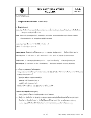 SIAM CAST IRON WORKS                                                    S.O.P.
                                              CO., LTD.                                                        DS73012
3.มาตราสวน(Scales)

3.1 มาตรฐานมาตราสวนจะอางอิงตาม ISO 5455-1979(E)

3.2 นิยาม(Definitions)
มาตราสวน : คือ อัตราสวนของขนาดเชิงเสนขององคประกอบ ของชิ้นงานที่เขียนแสดงในแบบตนฉบับ กับขนาดเชิงเสนจริงของ
         องคประกอบเดียวกันของตัวชิ้นงานจริง
Scale : Ratio of the linear dimension of an element of an object as represented in the original drawing to the rea
         linear dimension of the same element of the object itself.

มาตราสวนเทาของจริง : คือ มาตราสวนที่มีอัตราสวนเปน 1 : 1
Full size : A scale with the ratio 1 : 1

มาตราสวนขยาย : คือ มาตราสวนที่มีอัตราสวนมากกวา 1 : 1 และอัตราสวนที่มากกวา 1 : 1 นี้จะเรียกวาอัตราสวนขยาย
enlargment scale : A scale where the ratio is larger than 1 : 1. It is said to be larger as its ratio increases.

มาตราสวนยอ : คือ มาตราสวนที่มีอตราสวนนอยกวา 1 : 1 และอัตราสวนที่นอยกวา 1 : 1 นี้จะเรียกวาอัตราสวนยอ
                                  ั                                          
reduction scale : A scale where the ratio is smaller than 1 : 1. It is said to be smaller as its ratio decreases.

3.3 รูปแบบการระบุมาตราสวน(Designation)
  การระบุมาตราสวนของแบบที่สมบรูณจะตองประกอบดวยคําวา "SCALE" (หรือคําที่มีความหมายเดียวกันของภาษาที่ใช ในแบบ)
  ตามดวยการระบุอัตราสวนดังนี้
     - SCALE 1 : 1 สําหรับมาตราสวนเทาของจริง
     - SCALE X : 1 สําหรับมาตราสวนขยาย
     - SCALE 1 : X สําหรับมาตราสวนยอ
  ถาไมมีโอกาสเกิดการเขาใจผิด คําวา "SCALE" อาจละเวนไมแสดงก็ได


3.4 การระบุมาตราสวน(Inscription)
3.4.1 การระบุมาตราสวนที่ใชในแบบตองเขียนลงในตารางรายการของแบบ
3.4.2 เมื่อมีความจําเปนตองใชมาตราสวนมากกวา 1 มาตราสวนในแบบ มาตรสวนที่จะเขียนแสดงลงในตารางรายการแบบ
       ตองเปนมาตราสวนหลักเทานั้น มาตราสวนอื่นๆใหแสดงใกลกับหมายเลขอางอิงรายการชิ้นสวน(item reference
       number of part)ที่เกี่ยวของหรือใกลกับตัวอักษรอางอิงภาพขยาย(detail view)หรือภาพตัด(Section view)




                                                    10 / 101                    TQM25 ISSUED : 180898 REVISED : 091202 SPS
 