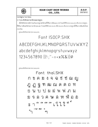SIAM CAST IRON WORKS                                                 S.O.P.
                                             CO., LTD.                                                     DS73012
3.มาตรฐาน Text Styles
3.1 Fonts ตัวอักษรภาษาอังกฤษมาตรฐาน
     เพื่อใหเปนไปตามขอกําหนดในมาตรฐานตัวอักษรที่ใชในการเขียนแบบ จะกําหนดใหใช fonts isocp.shx เปน font มาตรฐาน
ที่ใชในการเขียนตัวอักษรภาษาอังกฤษ และ กําหนดใหใช fonts tis.shx หรือ thai.shx เปน font มาตรฐานที่ใชในการเขียนตัวอักษร
ภาษาไทย
     รูปแบบตัวอักษร ของ font isocp.shx




   รูปแบบตัวอักษร ของ font isocp.shx




                                                 100 / 101                   TQM25 ISSUED : 180898 REVISED : 091202 SPS
 