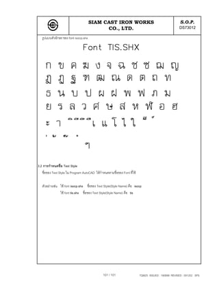 SIAM CAST IRON WORKS                                            S.O.P.
                                             CO., LTD.                                                DS73012
   รูปแบบตัวอักษร ของ font isocp.shx




3.2 การกําหนดชื่อ Text Style
   ชื่อของ Text Style ใน Program AutoCAD ใหกําหนดตามชื่อของ Font ที่ใช

   ตัวอยางเชน ใช font isocp.shx ชื่อของ Text Style(Style Name) คือ isocp
                ใช font tis.shx ชื่อของ Text Style(Style Name) คือ tis




                                                101 / 101                  TQM25 ISSUED : 180898 REVISED : 091202 SPS
 