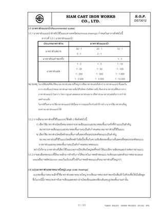 SIAM CAST IRON WORKS                                                       S.O.P.
                                                 CO., LTD.                                                            DS73012
3.5 มาตราสวนแนะนํา(Recommended scales)
3.5.1 มาตราสวนแนะนําสําหรับใชในแบบทางเทคนิค(technical drawings) กําหนดในตารางดังตอไปนี้
             ตารางที่ 3.5-1 มาตราสวนแนะนํา
                 ประเภทมาตราสวน                                        มาตราสวนแนะนํา
                                                       50 : 1                  20 : 1                  10 : 1
                   มาตราสวนขยาย
                                                       5:1                     2:1
                มาตราสวนเทาของจริง                                                                    1:1
                                                       1:2                     1:5                     1 : 10
                                                      1 : 20                  1 : 50                  1 : 100
                    มาตราสวนยอ
                                                      1 : 200                 1 : 500                1 : 1 000
                                                     1 : 2 000               1 : 5 000               1 : 10 000
หมายเหตุ ในกรณีพิเศษที่ตองใชขนาดมาตราสวนขยายที่ใหญกวาหรือมาตราสวนยอที่เล็กกวามาตราสวนแนะนําที่แสดงใน
           ตาราง ชวงที่แนะนําของมาตราสวนอาจขยายเพิ่มไดในทิศทางใดทิศทางหนึ่ง คือหาคามาตราสวนที่ตองการจาก
           มาตราสวนแนะนําในตาราง โดยการคูณคาเศษของมาตราสวนขยาย หรือคาสวนมาตราสวนยอดวย10 ยกกําลัง
           เลขจํานวนเต็ม
           ในกรณีที่ไมสามารถใชมาตราสวนแนะนําไดเนื่องมาจากเหตุผลเกี่ยวกับหนาที่การทํางาน อาจใชมาตราสวนที่อยู
           ระหวางมาตราสวนแนะนําได


3.5.2 การเลือกมาตราสวนที่ใชในแบบจะใชหลัก 2 ขอดังตอไปนี้
         ก) เลือกใชมาตราสวนโดยยึดขนาดของกระดาษเขียนแบบและขนาดของชิ้นงานจริงที่ทําแบบเปนสําคัญ
             ขนาดกระดาษเขียนแบบและขนาดของชิ้นงานจะเปนตัวกําหนดขนาดมาตราสวนที่ใชในแบบ
         ข) เลือกใชมาตราสวนโดยยึดลักษณะชิ้นงานที่แสดงหรือจุดประสงคของแบบเปนสําคัญ
             ขนาดมาตราสวนที่ใชในแบบโดยยึดหลักในขอนี้จะขึ้นกับความซับซอนของชิ้นงานที่แสดงหรือจุดประสงคของแบบ
            มาตราสวนและขนาดของชิ้นงานจะเปนตัวกําหนดขนาดของแบบ
      อยางไรก็ตาม มาตราสวนที่เลือกใชในแบบทุกกรณีจะตองใหญพอที่จะทําใหแบบมีความชัดเจนและงายตอการอานแบบ
3.5.3 รายละเอียดของแบบที่มีขนาดเล็กมากสําหรับการใหขนาดในภาพหลักของแบบ จะตองแยกแสดงดวยภาพขยาย(detail
     view)หรือภาพตัด(Section view)ในบริเวณที่ใกลกับภาพหลักของแบบดวยมาตราสวนที่ใหญกวา

3.6 แบบมาตราสวนขยายขนาดใหญ(Large scale drawings)
     แบบของชิ้นงานขนาดเล็กที่ใชมาตราสวนขยายขนาดใหญ ควรเขียนภาพขนาดเทาของจริงเพิ่มเขาไปดวยเพื่อใหเปนขอมูล
    ซึ่งในกรณีนี้ภาพขนาดเทาจริงอาจเขียนแสดงอยางงายโดยเขียนแสดงเพียงเสนรอบรูปของชิ้นงานเทานั้น




                                                         11 / 101                        TQM25 ISSUED : 180898 REVISED : 091202 SPS
 