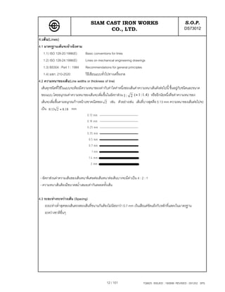 SIAM CAST IRON WORKS                                                S.O.P.
                                           CO., LTD.                                                    DS73012
4.เสน(Lines)
4.1 มาตรฐานเสนจะอางอิงตาม
    1.1) ISO 128-20:1996(E)        Basic conventions for lines
    1.2) ISO 128-24:1996(E)        Lines on mechanical engineering drawings
    1.3) BS304 : Part 1 : 1984 Recommendations for general principles
    1.4) มอก. 210-2520             วิธีเขียนแบบทั่วไปทางเครื่องกล
4.2 ความหนาของเสน(Line widths or thickness of line)
  เสนทุกชนิดที่ใชในแบบจะตองมีความหนาของเทากับคาใดคาหนึ่งของเสนคาความหนาเสนดังตอไปนี้ ขึ้นอยูกับชนิดและขนาด
  ของแบบ โดยอนุกรมคาความหนาของเสนจะเพิ่มขึ้นในอัตราสวน 1 : 2 (≈ 1 : 1 .4 ) หรืออีกนัยหนึ่งคือคาความหนาของ
  เสนจะเพิ่มขึ้นตามอนุกรมกาวหนาเรขาคณิตของ 2 เชน ตัวอยางเชน เสนที่บางสุดคือ 0.13 mm ความหนาของเสนตอไปจะ
  เปน 0.13 2 ≈ 0.18 mm




 - อัตราสวนคาความเสนของเสนหนาพิเศษตอเสนหนาตอเสนบางจะมีคาเปน 4 : 2 : 1
 - ความหนาเสนตองมีขนาดสม่ําเสมอเทากันตลอดทั้งเสน

4.3 ระยะหางระหวางเสน (Spacing)
    ระยะหางต่ําสุดของเสนตรงสองเสนที่ขนานกันตองไมนอยกวา 0.7 mm เวนเสียแตขัดแยงกับหลักที่แสดงในมาตรฐาน
    ระหวางชาติอื่นๆ




                                                 12 / 101                  TQM25 ISSUED : 180898 REVISED : 091202 SPS
 