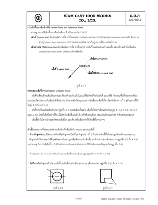 SIAM CAST IRON WORKS                                                    S.O.P.
                                                  CO., LTD.                                                        DS73012
4.7เสนชี้และเสนอางอิง (leader lines and reference lines)
    มาตรฐานการใชเสนชี้และเสนอางอิงจะอางอิงตาม ISO 128-22
    เสนชี้ (Leader line) คือเสนเต็มบางที่ลากเชื่อมตอระหวาง featureของแบบกับอักขระ(alphanumeric) และ/หรือ ขอความ
              ตางๆ( notes, item reference, ขอกําหนดทางเทคนิค ฯลฯ)ในรูปแบบที่ชัดเจนไมกํากวม
    เสนอางอิง (Reference line) คือเสนเต็มบางที่ลากเชื่อมตอจากเสนชี้ในแนวนอนหรือแนวตั้ง และ/หรือ มีคําสั่งเพิ่มเติม
               (additional instructions) แสดงบนเสนหรือที่เสน




                                                       รูปที่ 4.7-1
การแสดงเสนชี้(Presentation of leader lines)
     เสนชี้จะเขียนดวยเสนเต็มบางและเขียนทํามุมกับเสนในแบบที่สัมพันธกนกับเสนชี้ และ/หรือ กับกรอบพื้นที่กระดาษเขียน
                                                                                  ั
แบบและตองไมขนานกับเสนใกลเคียง เชน เสนลายตัด โดยมุมระหวางเสนชี้และเสนที่เกี่ยวของกันตอง >15° ( ดูตัวอยางที่ให
ในรูป 4.7-2 ถึง4.7-14 )
     เสนชี้อาจเขียนดวยเสนหักงอ (ดูรูปที่ 4.7-6 ) และเสนชี้ตั้งแต 2 เสนขึ้นไปอาจเขียนรวมกัน(ดูรูป 4.7-3,4.7-6,4.7-8,4.7-9
และ4.7-12) โดยที่เสนชี้เหลานี้ตอง ไมตัดกับเสนชี้,เสนอางอิง,หรือสิ่งระบุอื่นๆ เชน สัญลักษณตางๆ คาตัวเลขบอกขนาด
      เสนชี้ตองไมลากผานจุดตัดของเสนอื่นๆ และตองหลีกเลี่ยงการใชเสนชี้ที่ยาวมากๆ

เสนชี้ตองแสดงเครื่องหมายปลายเสนดานซึ่งสัมผัสกับ feature ของแบบดังนี้
 - ดวยหัวลูกศรแบบปดระบายทึบหรือหัวลูกศรเปด(ที่มุมหัวลูกศร 15° ) ถาปลายเสนชี้ที่เสนรอบรูปหรือเสนขอบของแบบ
  หัวลูกศรยังเขียนแสดงไดที่จุดตัดของเสนรอบรูปหรือเสนขอบกับเสนอื่น ยกตัวอยางเชน เสนสมมาตร(ดูรูปที่4.7-2 ถึง 4.7-8)
 หมายเหตุ ในการใชเสนชี้ระบุใหกับเสนขนานกันหลายเสนสามารถใชขีดเอียงแทนหัวลูกศรได(ดูรปที่ 4.7-9)
                                                                                            ู

 - ดวยจุด(d = 5x ความหนาเสน) ถาปลายเสนชี้ภายในเสนรอบรูป (ดูรูปที่4.7-10 ถึง 4.7-12)

 - ไมมีจดหรือหัวลูกศรถาปลายเสนชี้บนเสนอื่น เชน เสนบอกขนาด, เสนสมมาตร (ดูรูปที่4.7-13 ถึง 4.7-14)
         ุ




                             รูปที่ 4.7-2                                            รูปที่ 4.7-3


                                                      18 / 101                     TQM25 ISSUED : 180898 REVISED : 091202 SPS
 