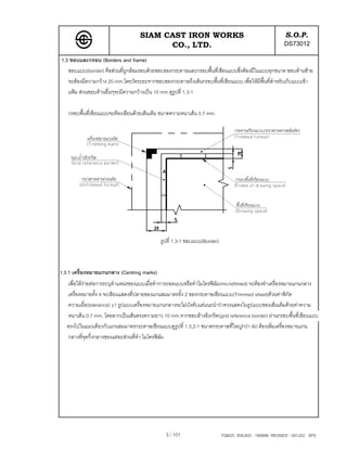 SIAM CAST IRON WORKS                                               S.O.P.
                                         CO., LTD.                                                   DS73012
1.3 ขอบและกรอบ (Borders and frame)
   ขอบแบบ(border) คือสวนที่ถูกลอมรอบดวยขอบของกระดาษและกรอบพื้นที่เขียนแบบซึ่งตองมีในแบบทุกขนาด ขอบดานซาย
   จะตองมีความกวาง 20 mm.โดยวัดระยะจากขอบของกระดาษถึงเสนกรอบพื้นที่เขียนแบบ เพื่อใหมีพื้นที่สําหรับเก็บแบบเขา
   แฟม สวนขอบดานอื่นๆจะมีความกวางเปน 10 mm.ดูรูปที่ 1.3-1

   กรอบพื้นที่เขียนแบบจะตองเขียนดวยเสนเต็ม ขนาดความหนาเสน 0.7 mm.




                                            รูปที่ 1.3-1 ขอบแบบ(Border)



1.3.1 เครื่องหมายแกนกลาง (Centring marks)
   เพื่อใหงายตอการระบุตําแหนงของแบบเมื่อทําการถอดแบบหรือทําไมโครฟลม(microfilmed) จะตองทําเครื่องหมายแกนกลาง
   เครื่องหมายทั้ง 4 จะเขียนแสดงที่ปลายของแกนสมมาตรทั้ง 2 ของกระดาษเขียนแบบ(Trimmed sheet)ดวยคาพิกัด
   ความเผื่อ(tolerance) ±1 รูปแบบเครื่องหมายแกนกลางจะไมบังคับแตแนะนําวาควรแสดงในรูปแบบของเสนเต็มดวยคาความ
   หนาเสน 0.7 mm. โดยลากเปนเสนตรงความยาว 10 mm.จากขอบอางอิงกริด(grid reference border) ผานกรอบพื้นที่เขียนแบบ
   ตรงไปในแนวเดียวกับแกนสมมาตรกระดาษเขียนแบบดูรูปที่ 1.3.2-1 ขนาดกระดาษที่ใหญกวา A0 ตองเพิ่มเครื่องหมายแกน
   กลางที่จุดกึ่งกลางของแตละสวนที่ทํา ไมโครฟลม
                                                




                                               3 / 101                    TQM25 ISSUED : 180898 REVISED : 091202 SPS
 