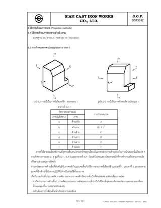 SIAM CAST IRON WORKS                                                  S.O.P.
                                           CO., LTD.                                                      DS73012
6.วิธีการเขียนภาพฉาย (Projection methods)
6.1 วิธีการเขียนภาพฉายจะอางอิงตาม
     - มาตรฐาน ISO 5456-2 : 1996-06-15 First edition

6.2 การกําหนดภาพ (Designation of view )




      รูป 6.2-1กรณีเปนภาพไอโซเมตริก ( Isometric )                     รูป 6.2-2 กรณีเปนภาพอ็อพบริค ( Oblique )
                             ตารางที่ 6.2-1
                              ทิศทางของการมอง
                                                                   การกําหนดภาพ
                        ภาพในทิศทาง           ภาพ
                              a             ดานหนา                      A
                                     b             ดานบน                B ( E )1)
                                     c             ดานซาย                 C
                                     d             ดานขวา                  D
                                     e             ดานลาง                 E
                                     f             ดานหลัง                 F
          ภาพที่ใหรายละเอียดชัดเจนที่สุดของชิ้นงานโดยปกติจะถูกเลือกเปนภาพหลัก(ภาพดานหนา)ในการนําเสนอ นั้นคือภาพ A
   ตามทิศทางการมอง a ( ดู รูปที่ 6.2-1, 6.2-2 และตารางที่ 6.2-1)โดยทั่วไปจะแสดงวัตถุตามหนาที่การทํางานหรือตามการผลิต
   หรือตามตําแหนงการติดตั้ง
   ตําแหนงของภาพดานอื่นที่สัมพันธกับภาพหลักในแบบจะขึ้นกับวิธีการฉายภาพที่เลือกใช (มุมมองที่ 1, มุมมองที่ 3, มุมมองตาม
   ลูกศรชี้อางอิง ) ซึ่งในทางปฏิบัติไมจําเปนตองใชทั้ง 6 ภาพ
   เมื่อมีภาพดานอื่นๆ(ภาพตัด,ภาคตัด) นอกจากภาพหลักมีความจําเปนที่ตองแสดง จะตองเลือกภาพโดย
    - จํากัดจํานวนภาพดานอื่นๆ, ภาพตัด(cuts)และภาคตัด(section)ที่จําเปนใหนอยที่สุดและเพียงพอตอการแสดงรายละเอียด
      ทั้งหมดของชิ้นงานโดยไมมีขอสงสัย
    - หลีกเลี่ยงการซ้ําซอนที่ไมจําเปนของรายละเอียด

                                                 32 / 101                     TQM25 ISSUED : 180898 REVISED : 091202 SPS
 