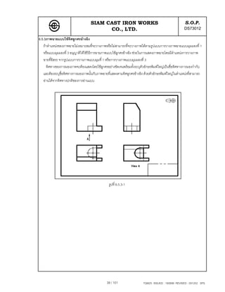 SIAM CAST IRON WORKS                                             S.O.P.
                                         CO., LTD.                                                  DS73012
6.5.3ภาพฉายแบบใชทิศลูกศรอางอิง
   ถาตําแหนงของภาพฉายไมเหมาะสมที่จะวางภาพหรือไมสามารถที่จะวางภาพไดตามรูปแบบการวางภาพฉายแบบมุมมองที่ 1
   หรือแบบมุมมองที่ 3 อนุญาติใหใชวิธีการฉายภาพแบบใชลกศรอางอิง ชวยในการแสดงภาพฉายโดยมีตําแหนงการวางภาพ
                                                       ู
   ฉายที่อิสระ จากรูปแบบการวางภาพแบบมุมที่ 1 หรือการวางภาพแบบมุมมองที่ 3
     ทิศทางของการมองภาพจะตองแสดงโดยใชลูกศรอยางชัดเจนพรอมทั้งระบุตัวอักษรพิมพใหญเปนชื่อทิศทางการมองกํากับ
   และตองระบุชื่อทิศทางการมองภาพนั้นกับภาพฉายที่แสดงตามทิศลูกศรอางอิง ดวยตัวอักษรพิมพใหญในตําแหนงที่สามารถ
   อานไดจากทิศทางปกติของการอานแบบ




                                                รูปที่ 6.5.3-1




                                              39 / 101                 TQM25 ISSUED : 180898 REVISED : 091202 SPS
 