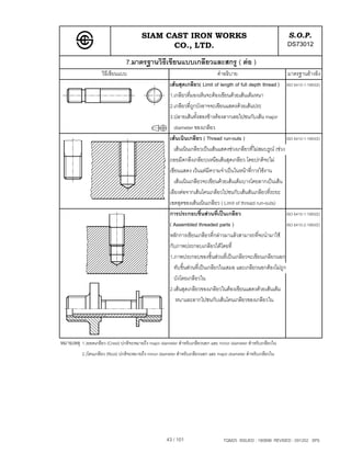 SIAM CAST IRON WORKS                                                     S.O.P.
                                                CO., LTD.                                                          DS73012
                                 7.มาตรฐานวิธีเขียนแบบเกลียวและสกรู ( ตอ )
                     วิธีเขียนแบบ                                                คําอธิบาย                         มาตรฐานอางอิง
                                                        เสนสุดเกลียว( Limit of length of full depth thread ) ISO 6410-1:1993(E)
                                                        1.เกลียวที่มองเห็นจะตองเขียนดวยเสนเต็มหนา
                                                        2.เกลียวที่ถูกบังอาจจะเขียนแสดงดวยเสนประ
                                                        3.ปลายเสนทั้งสองขางตองลากเลยไปชนกับเสน major
                                                          diameter ของเกลียว
                                                        เสนเนินเกลียว ( Thread run-outs )                        ISO 6410-1:1993(E)
                                                          เสนเนินเกลียวเปนเสนแสดงชวงเกลียวที่ไมสมบรูณ (ชวง
                                                        ถอยมีดกลึงเกลียว)เหนือเสนสุดเกลียว โดยปกติจะไม
                                                        เขียนแสดง เวนแตมีความจําเปนในหนาที่การใชงาน
                                                          เสนเนินเกลียวจะเขียนดวยเสนเต็มบางโดยลากเปนเสน
                                                        เอียงตอจากเสนโคนเกลียวไปชนกับเสนสันเกลียวที่ระยะ
                                                        เขตสุดของเสนเนินเกลียว ( Limit of thread run-outs)
                                                        การประกอบชิ้นสวนที่เปนเกลียว                            ISO 6410-1:1993(E)
                                                        ( Assembled threaded parts )                              ISO 6410-2:1993(E)
                                                        หลักการเขียนเกลียวที่กลาวมาแลวสามารถที่จะนํามาใช
                                                        กับภาพประกอบเกลียวไดโดยที่
                                                        1.ภาพประกอบของชิ้นสวนที่เปนเกลียวจะเขียนเกลียวนอก
                                                          ทับชิ้นสวนที่เปนเกลียวในเสมอ และเกลียวนอกตองไมถูก
                                                          บังโดยเกลียวใน
                                                        2.เสนสุดเกลียวของเกลียวในตองเขียนแสดงดวยเสนเต็ม
                                                           หนาและลากไปชนกับเสนโคนเกลียวของเกลียวใน




หมายเหตุ 1.)ยอดเกลียว (Crest) ปกติจะหมายถึง major diameter สําหรับเกลียวนอก และ minor diameter สําหรับเกลียวใน
           2.)โคนเกลียว (Root) ปกติจะหมายถึง minor diameter สําหรับเกลียวนอก และ major diameter สําหรับเกลียวใน




                                                      43 / 101                      TQM25 ISSUED : 180898 REVISED : 091202 SPS
 