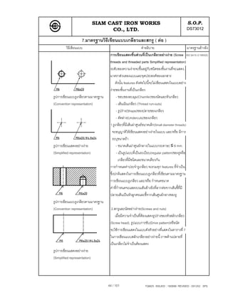 SIAM CAST IRON WORKS                                             S.O.P.
                                    CO., LTD.                                                  DS73012
                    7.มาตรฐานวิธีเขียนแบบเกลียวและสกรู ( ตอ )
         วิธีเขียนแบบ                                         คําอธิบาย                         มาตรฐานอางอิง
                                    การเขียนแสดงชิ้นสวนที่เปนเกลียวอยางงาย (Screw ISO 6410-3:1993(E)
                                    threads and threaded parts Simplified representation)
                                    ระดับของความงายจะขึ้นอยูกับชนิดของชิ้นงานที่จะแสดง,
                                    มาตราสวนของแบบและจุดประสงคของเอกสาร
                                         ดังนั้น features ดังตอไปนี้จะไมเขียนแสดงในแบบอยาง
                                    งายของชิ้นงานที่เปนเกลียว
รูปการเขียนแบบรูเกลียวตามมาตรฐาน         - ขอบของลบมุม(Chamfer)ของนัตและหัวเกลียว
(Convention representation)              - เสนเนินเกลียว (Thread run-outs)
                                         - รูปราง(Shape)ของปลายของเกลียว
                                         - ตัดลาง(Undercuts)ของเกลียว
                                    1.รูเกลียวที่มีเสนผาศูนยขนาดเล็ก(Small diameter threads)
                                      จะอนุญาติใหเขียนแสดงอยางงายในแบบ และ/หรือ มีการ
                                      ระบุขนาดถา
รูปการเขียนแสดงอยางงาย                 - ขนาดเสนผาศูนยกลาง(ในแบบกระดาษ) ≤ 6 mm.
(Simplified representation)              - เปนรูปแบบที่เปนระเบียบ(regular pattern)ของรูหรือ
                                           เกลียวที่มีชนิดและขนาดเดียวกัน
                                    การกําหนดคาประจํารูเกลียว จะรวมทุก features ที่จําเปน
                                    ซึ่งปกติแสดงในการเขียนแบบรูเกลียวที่เขียนตามมาตรฐาน
                                    การเขียนแบบรูเกลียว และ/หรือ กําหนดขนาด
                                    คาที่กําหนดจะแสดงบนเสนอางอิงที่ลากตอจากเสนชี้ที่มี
                                    ปลายเสนเปนหัวลูกศรและชี้จากเสนศูนยกลางของรู
รูปการเขียนแบบรูเกลียวตามมาตรฐาน
(Convention representation)          2.สกรูและนัตอยางงาย(Screws and nuts)
                                        เมื่อมีความจําเปนที่ตองแสดงรูปรางของหัวสลักเกลียว
                                    (Screw head), รูปแบบการขับ(Drive pattern)หรือนัต
                                    จะใชการเขียนแสดงในแบบดังตัวอยางที่แสดงในตารางที่ 7
                                    ในการเขียนแบบสลักเกลียวอยางงายนี้ ภาพดานปลายที่
                                    เปนเกลียวไมจําเปนตองแสดง
รูปการเขียนแสดงอยางงาย
(Simplified representation)




                                   44 / 101                   TQM25 ISSUED : 180898 REVISED : 091202 SPS
 