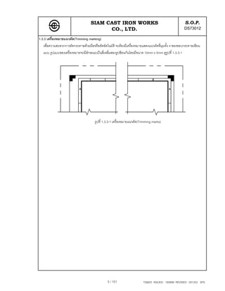 SIAM CAST IRON WORKS                                             S.O.P.
                                          CO., LTD.                                                  DS73012
1.3.3 เครื่องหมายแนวตัด(Trimming marking)
   เพื่อความสะดวกการตัดกระดาษดวยมือหรือตัดอัตโนมัติ จะตองมีเครื่องหมายแสดงแนวตัดที่มุมทั้ง 4 ของขอบกระดาษเขียน
   แบบ รูปแบบของเครื่องหมายจะมีลักษณะเปนสี่เหลี่มสองรูปซอนกันโดยมีขนาด 10mm x 5mm ดูรูปที่ 1.3.3-1




                                      รูปที่ 1.3.3-1 เครื่องหมายแนวตัด(Trimming marks)




                                               5 / 101                   TQM25 ISSUED : 180898 REVISED : 091202 SPS
 