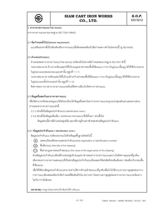 SIAM CAST IRON WORKS                                              S.O.P.
                                            CO., LTD.                                                  DS73012
2. ตารางรายการแบบ(Title blocks)
ตารางรายการแบบตามมาตรฐาน ISO 7200-1984(E)

2.1 ขอกําหนดทั่วไป(General requirement)
   แบบหรือเอกสารที่เกี่ยวของตองมีตารางรายแบบซึ่งตองสอดคลองกับขอกําหนดการทําไมโครกอปป (ดู ISO 6428)

2.2 ตําแหนง(Position)
   ตําแหนงของตารางรายการแบบ(Title blocks) จะตองเปนไปตามขอกําหนดของมาตรฐาน ISO 5457 ดังนี้
   กระดาษขนาด A0 ถึง A3 จะตองแสดงไวที่บริเวณมุมลางขวาของพื้นที่เขียนแบบ การวางในรูปแบบนี้อนุญาติใหใชกับกระดาษ
   ในรูปแบบแนวนอน(landscape)เทานั้น (ดูรูปที่ 1.1-1)
   กระดาษขนาด A4 จะตองแสดงไวที่บริเวณดานกวางลางของพื้นที่เขียนแบบ การวางในรูปแบบนี้อนุญาติใหใชกับกระดาษ
   ในรูปแบบแนวตั้ง(Portrait)เทานั้น (ดูรูปที่ 1.1-2)
   ทิศทางของการวางตารางรายการแบบจะตองมีทิศทางเดียวกับทิศทางการอานแบบ

2.3 ขอมูลที่แสดงในตารางรายการแบบ
  เพื่อใหสามารถจัดหมวดหมูแบบใหเปนระเบียบได ขอมูลที่แสดงในตารางรายการแบบจะถูกแบงกลุมแลวแยกแสดงตามสวน
  ตางๆของตารางรายการแบบดังนี้
    2.3.1) สวนที่เปนขอมูลประจําตัวแบบ( Identification zone )
    2.3.2) สวนที่เปนขอมูลเพิ่มเติม ( Additional information) ซึ่งมีต้งแต 1 สวนขึ้นไป
                                                                        ั
            ขอมูลสวนนี้อาจมีตําแหนงอยูเหนือ และ/หรือ อยูดานลางซายของสวนขอมูลประจําตัวแบบ

2.3.1 ขอมูลประจําตัวแบบ ( Identification zone )
   ขอมูลประจําตัวแบบ จะตองประกอบไปดวยขอมูลพื้นฐานดังตอไปนี้
    -          เลขทะเบียนหรือหมายเลขประจําตัวแบบ(the registration or Identification number)
    -          ชื่อเรียกแบบ (the title of the drawing)
    -          ชื่อตามกฎหมายของเจาของแบบ (the name of the legal owner of the drawing)
      สวนขอมูลประจําตัวแบบตองมีตําแหนงอยูบริเวณมุมขวาลางของตารางรายการแบบและวางในทิศทางมุมมองที่ถูกตอง
      เสนกรอบตารางรายการแสดงแบบที่เปนสวนขอมูลประจําตัวแบบตองแสดงใหเดนชัดดวยเสนเต็มหนา เชนเดียวกับกรอบพื้น
      ที่เขียนแบบ
      เพื่อใหใหสวนขอมูลประจําตัวแบบสามารถอานไดจากดานหนาของแบบที่ถูกพับเพื่อนําไปใชงาน ความยาวสูงสุดของตาราง
      รายการแบบตองสอดคลองกับขอกําหนดที่สัมพันธกนใน ISO 5457 โดยความยาวสูงสุดของตารางรายการแบบจะตองยาว
                                                       ั
      ไมเกิน170 มิลลิเมตร

   หมายเหตุ มาตรฐานในอนาคตจะเกี่ยวของกับวิธีการพับแบบ


                                                  6 / 101                 TQM25 ISSUED : 180898 REVISED : 091202 SPS
 
