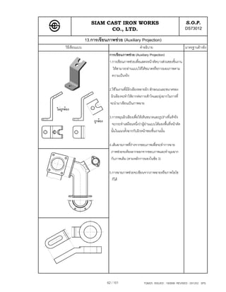 SIAM CAST IRON WORKS                                              S.O.P.
                        CO., LTD.                                                   DS73012
               13.การเขียนภาพชวย (Auxiliary Projection)
วิธีเขียนแบบ                                      คําอธิบาย                         มาตรฐานอางอิง
                            การเขียนภาพชวย (Auxiliary Projection)
                            1.การเขียนภาพชวยเพื่อแสดงหนาตัดบางสวนของชิ้นงาน
                              ใหสามารถอานแบบใหไดขนาดหรือการมองภาพตาม
                              ความเปนจริง

                            2.ใชในงานที่มีผิวเอียงหลายผิว ลักษณะและขนาดของ
                             ผิวเอียงจะทําใหยากตอการเขาใจและยุงยากในการที่
                            จะนํามาเขียนเปนภาพฉาย

                            3.การหมุนผิวเอียงเพื่อใหเห็นขนาดและรูปรางที่แทจริง
                              จะกระทําเสมือนหนึ่งวาผูอานแบบไดมองพื้นที่หนาตัด
                                                         
                             นั้นในแนวตั้งฉากกับผิวหนาของชิ้นงานนั้น

                            4.เสนฉายภาพที่รางจากขอบภาพเพื่อจะทําการฉาย
                             ภาพชวยจะตองลากออกจากขอบภาพและทํามุมฉาก
                             กับภาพเดิม (ตามหลักการมองในขอ 3)

                            5.การฉายภาพชวยจะเขียนจากภาพฉายหรือภาพไอโซ
                              ก็ได




                           62 / 101                  TQM25 ISSUED : 180898 REVISED : 091202 SPS
 