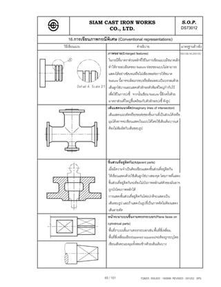 SIAM CAST IRON WORKS                                              S.O.P.
                     CO., LTD.                                                   DS73012
   16.การเขียนภาพกรณีพิเศษ (Conventional representations)
วิธีเขียนแบบ                                  คําอธิบาย                           มาตรฐานอางอิง
                       ภาพขยาย(Enlarged features)                                ISO128-34:2001(E)
                        ในกรณีที่มาตราสวนหลักที่ใชในการเขียนแบบมีขนาดเล็ก
                        ทําใหรายละเอียดของ feature ยอยของแบบไมสามารถ
                        แสดงไดอยางชัดเจนหรือไมเพียงพอตอการใหขนาด
                        feature นี้อาจจะลอมกรอบหรือลอมลอบเปนวงกลมดวย
                        เสนลูกโซบางและแสดงตัวอักษรตัวพิมพใหญกํากับไว
                        เพื่อใชในการบงชี้ จากนั้นเขียน feature นี้อีกครั้งดวย
                        มาตราสวนที่ใหญข้นพรอมกับตัวอักษรบงชี้ ดังรูป
                                            ึ
                       เสนแสดงแนวตัด(Imaginary lines of intersection)
                        เสนแสดงแนวตัดหรือรอยตอของชิ้นงานที่เปนสวนโคงหรือ
                        มุมโคงอาจจะเขียนแสดงในแบบไดโดยใชเสนเต็มบางแต
                        ตองไมสัมผัสกับเสนขอบรูป




                       ชิ้นสวนที่อยูติดกัน(Adjacent parts)
                       เมื่อมีความจําเปนตองเขียนแสดงชิ้นสวนที่อยูติดกัน
                       ใหเขียนแสดงดวยใชเสนลูกโซบางสองจุด โดยภาพที่แสดง
                       ชิ้นสวนที่อยูติดกันจะตองไมบังภาพหลักแตตัวของมันอาจ
                       ถูกบังโดยภาพหลักได
                       การแสดงชิ้นสวนที่อยูติดกันโดยปกติจะแสดงเปน
                       เสนรอบรูป และถาแสดงในรูปที่เปนภาคตัดไมตองแสดง
                       เสนลายตัด
                       หนาระนาบบนชิ้นงานทรงกระบอก(Plane faces on
                       cylindrical parts)
                       พื้นที่ราบบนชิ้นงานทรงกระบอกเชน พื้นที่สี่เหลี่ยม,
                       พื้นที่สี่เหลี่ยมเอียง(tapered squares)จะตองถูกระบุโดย
                       เขียนเสนทะแยงมุมทั้งสองขางดวยเสนเต็มบาง




                     65 / 101                    TQM25 ISSUED : 180898 REVISED : 091202 SPS
 