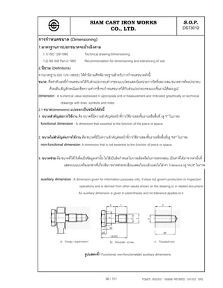 SIAM CAST IRON WORKS                                                  S.O.P.
                                             CO., LTD.                                                       DS73012
การกําหนดขนาด (Dimensioning)
1.มาตรฐานการบอกขนาดจะอางอิงตาม
   1.1) ISO 129-1985               Technical drawing-Dimensioning
   1.2) BS 308 Part 2-1985         Recommendation for dimensioning and tolerancing of size
2.นิยาม (Definitions)
จากมาตรฐาน ISO 129-1985(E) ใหคํานิยามศัทพมาตรฐานสําหรับการกําหนดขนาดดังนี้
ขนาด :คือคาตัวเลขที่กําหนดขนาดใหกับสวนประกอบตางๆของแบบโดยแสดงในหนวยการวัดที่เหมาะสม ขนาดอาจตองประกอบ
       ดวยเสน,สัญลักษณและขอความตางๆจึงจะกําหนดขนาดใหกับสวนประกอบของแบบชิ้นงานไดสมบรูณ
dimension : A numerical value expressed in appropiate unit of measurement and indicated graphically on technical
              drawings with lines, symbols and notes
2.1 ขนาด(dimensions) แบงออกเปนชนิดไดดังนี้
1. ขนาดสําคัญตอการใชงาน คือ ขนาดที่มีความสําคัญตอหนาที่การใชงานของชิ้นงานหรือพื้นที่ (ดู "F" ในภาพ)
 functional dimension : A dimension that essential to the function of the piece or space.

2. ขนาดไมสําคัญตอการใชงาน คือ ขนาดที่มีไมความสําคัญตอหนาที่การใชงานของชิ้นงานหรือพื้นที่(ดู "NF" ในภาพ)
 non-functional dimension: A dimension that is not essential to the function of piece or space.

3. ขนาดชวย คือ ขนาดที่ใหไวเพื่อเปนขอมูลเทานั้น ไมใชเปนขอกําหนดในการผลิตหรือในการตรวจสอบ เปนคาที่ไดมาจากคาอื่นที่
                 แสดงบนแบบหรือเอกสารที่เกี่ยวของ ขนาดชวยจะเขียนแสดงในวงเล็บและไมใส คา Tolerance (ดู "AUX" ในภาพ

 auxiliary dimension : A dimension given for information purposes only. It dose not govern production or inspection
                              operations and is derived from other values shown on the drawing or in related documents
                              An auxiliary dimension is given in parentheses and no tolerance applies to it




                                   รูปแสดงที่1 Functional, non-functionalและ auxiliary dimensions




                                                  66 / 101                    TQM25 ISSUED : 180898 REVISED : 091202 SPS
 