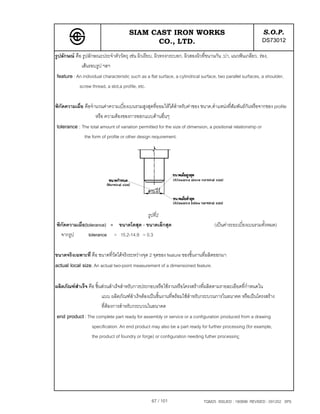 SIAM CAST IRON WORKS                                                   S.O.P.
                                             CO., LTD.                                                        DS73012
รูปลักษณ คือ รูปลักษณะประจําตัววัตถุ เชน ผิวเรียบ, ผิวทรงกระบอก, ผิวสองผิวที่ขนานกัน ,บา, แนวฟนเกลียว, รอง,
             เสนรอบรูป ฯลฯ
feature : An individual characteristic such as a flat surface, a cylindrical surface, two parallel surfaces, a shoulder,
            screw thread, a slot,a profile, etc.

พิกัดความเผื่อ คือจํานวนคาความเบี่ยงเบนรวมสูงสุดที่ยอมใหไดสําหรับคาของ ขนาด,ตําแหนงที่สมพันธกนหรือจากของ profile
                                                                                            ั      ั
                     หรือ ความตองของการออกแบบดานอื่นๆ
tolerance : The total amount of variation permitted for the size of dimension, a positional relationship or
               the form of profile or other design requirement.




                                         รูปที่2
พิกัดความเผื่อ(tolerance) = ขนาดโตสุด - ขนาดเล็กสุด                                 (เปนคาระยะเบี่ยงเบนรวมทั้งหมด)
  จากรูป        tolerance = 15.2-14.9 = 0.3


ขนาดจริงเฉพาะที่ คือ ขนาดที่วัดไดจริงระหวางจุด 2 จุดของ feature ของชิ้นงานที่ผลิตออกมา
actual local size. An actual two-point measurement of a dimensioned feature.

ผลิตภัณฑสําเร็จ คือ ชิ้นสวนสําเร็จสําหรับการประกอบหรือใชงานหรือโครงสรางที่ผลิตตามรายละเอียดที่กาหนดใน
                                                                                                   ํ
                         แบบ ผลิตภัณฑสําเร็จตองเปนชิ้นงานที่พรอมใชสําหรับกระบวนการในอนาคต หรือเปนโครงสราง
                         ที่ตองการสําหรับกระบวนในอนาคต
                             
end product : The complete part ready for assembly or service or a configuration produced from a drawing
                   specification. An end product may also be a part ready for further processing (for example,
                   the product of foundry or forge) or configuration needing futher processing




                                                   67 / 101                   TQM25 ISSUED : 180898 REVISED : 091202 SPS
 