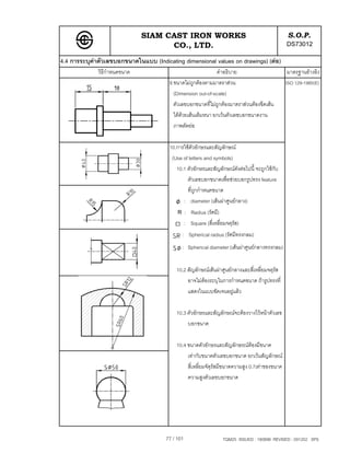 SIAM CAST IRON WORKS                                              S.O.P.
                                     CO., LTD.                                                  DS73012
4.4 การระบุคาตัวเลขบอกขนาดในแบบ (Indicating dimensional values on drawings) (ตอ)
              วิธีกําหนดขนาด                                  คําอธิบาย                          มาตรฐานอางอิง
                                        9.ขนาดไมถูกตองตามมาตราสวน                            ISO 129-1985(E)
                                          (Dimension out-of-scale)
                                          ตัวเลขบอกขนาดที่ไมถูกตองมาตราสวนตองขีดเสน
                                          ใตดวยเสนเต็มหนา ยกเวนตัวเลขบอกขนาดงาน
                                          ภาพตัดยอ

                                        10.การใชตัวอักษรและสัญลักษณ
                                         (Use of letters and symbols)
                                           10.1 ตัวอักษรและสัญลักษณดังตอไปนี้ จะถูกใชกับ
                                                ตัวเลขบอกขนาดเพื่อชวยบอกรูปทรง feature
                                                ที่ถูกกําหนดขนาด
                                              : diameter (เสนผาศูนยกลาง)
                                            R : Radius (รัศมี)
                                                  : Square (สี่เหลี่ยมจตุรัส)
                                              : Spherical radius (รัศมีทรงกลม)
                                              : Spherical diameter (เสนผาศูนยกลางทรงกลม)


                                           10.2 สัญลักษณเสนผาศูนยกลางและสี่เหลี่ยมจตุรัส
                                                อาจไมตองระบุในการกําหนดขนาด ถารูปทรงที่
                                                แสดงในแบบชัดเจนอยูแลว

                                           10.3 ตัวอักษรและสัญลักษณจะตองวางไวหนาตัวเลข
                                                บอกขนาด

                                           10.4 ขนาดตัวอักษรและสัญลักษรณตองมีขนาด
                                                เทากับขนาดตัวเลขบอกขนาด ยกเวนสัญลักษณ
                                                สี่เหลี่ยมจัตุรัสมีขนาดความสูง 0.7เทาของขนาด
                                                ความสูงตัวเลขบอกขนาด




                                       77 / 101                      TQM25 ISSUED : 180898 REVISED : 091202 SPS
 
