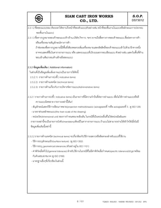 SIAM CAST IRON WORKS                                                    S.O.P.
                                              CO., LTD.                                                         DS73012
2.3.1.2 ชื่อของแบบ(title) ตองบอกใหทราบถึงหนาที่ของตัวแบบ(ตัวอยางเชน หนาที่ของชิ้นงานในแบบหรือลักษณะการประกอบ
         ของชิ้นงานในแบบ)
2.3.1.3 ชื่อทางกฎหมายของเจาของแบบ(หางราน,บริษัท,กิจการ, ฯลฯ) อาจเปนชื่อทางการของเจาของแบบ,ชื่อยอทางการคา
        หรือเครื่องหมายสัญลักษณทางการคา
        ถาชองของชื่อทางกฎหมายนี้มีพ้นที่เพียงพอควรเพิ่มเครื่องหมายแสดงลิขสิทธิ์ของเจาของแบบเขาไปดวย อีกทางหนึ่ง
                                       ื
        อาจจะแสดงที่อื่นในตารางรายการแบบ หรือ แสดงบนแบบที่บริเวณนอกกรอบเขียนแบบ ตัวอยางเชน แสดงในพื้นที่ดาน
        ขอบเขาแฟม(กรอบดานซายมือของแบบ)

2.3.2 ขอมูลเพิ่มเติม ( Additional information)
  ในสวนที่เปนขอมูลเพิ่มเติ่มอาจแบงเปนรายการไดดังนี้
   2.3.2.1) รายการดานการบงชี้ ( indicative items)
   2.3.2.2) รายการดานเทคนิค (technical items)
   2.3.2.3) รายการดานเกี่ยวกับการบริหารจัดการแบบ(Administrative items)

2.3.2.1 รายการดานการบงชี้ ( indicative items) เปนรายการที่มีความจําปนที่ตอการอานแบบ เพื่อไมใหการอานแบบหรือตี
         ความแบบผิดพลาด รายการเหลานี้ไดแก
    - สัญลักษณแสดงวิธีการเขียนภาพฉาย(projection method)บนแบบ (แบบมุมมองที่ 1หรือ แบบมุมมองที่ 3 , ดู ISO 128)
    - มาตราสวนหลักของแบบ(the main scale of the drawing)
    - หนวยวัด(dimensional unit) ของการกําหนดขนาดเชิงเสน ในกรณีที่เปนหนวยอื่นที่ไมใชหนวยมิลลิเมตร
   รายการเหลานี้จะเปนรายการบังคับ(mandatory)ตองมีในตารางรายการแบบ ถาแบบไมสามารถอานใหเขาใจไดเมื่อไมมี
   ขอมูลเพิ่มเติมนี้เหลานี้

2.3.2.2 รายการดานเทคนิค (technical items) จะเกี่ยวของกับวิธีการเฉพาะหรือขอตกลงสําหรับแบบที่ใชงาน
    - วิธีการระบุลักษณะผิว(surface texture) (ดู ISO 1302)
    - วิธีการระบุ geometrical tolerances (ตัวอยางดูใน ISO 1101)
    - คาพิกัดเผื่อทั่วไป(general toleraces) สําหรับใชงานในกรณีที่ไมมีคาพิกดเผื่อกําหนด(specific tolerance)ระบุมาพรอม
                                                                              ั
      กับตัวเลขบอกขนาด (ดู ISO 2768)
    - มาตรฐานอื่นๆที่เกี่ยวของในสวนนี้




                                                    8 / 101                     TQM25 ISSUED : 180898 REVISED : 091202 SPS
 