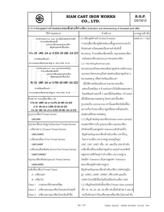 SIAM CAST IRON WORKS                                                     S.O.P.
                                           CO., LTD.                                                          DS73012
4.12 การระบุและการกําหนดขนาดของชิ้นสวนที่ทําเกลียว (Indication and dimensioning of threaded part) (ตอ)
                   วิธีกําหนดขนาด                                    คําอธิบาย                     มาตรฐานอางอิง
                                             1.2 เกลียวยูนิฟายด (Unified threads)                 ASME B1.1 1989
                                               การระบุชื่อเกลียวยูนิฟายดแบบพื้นฐานจะประกอบไป
                                               ดวยสวนตางๆโดยแสดงเรียงตามลําดับดังนี้
                                               ขนาดระบุ, จํานวนฟนเกลียวตอนิ้ว, อนุกรมของเกลียว,
                                                ระดับของเกลียวและระบบเกจสวมรองเกลียว
                                              1.2.1 ขนาดระบุ(Nominal size)
                                               ขนาดระบุจะเปนขนาดของเสนผาศูนยกลางหลัก(major
                                               diameter)โดยจะระบุเปนคาเศษสวนเสนผาศูนยกลาง,
                                               หมายเลขสกรู, หรือคาทศนิยมเทียบเทา
                                                 เมื่อใชคาทศนิยมเทียบเทาบอกขนาดจะตอง
                                                แสดงเปนทศนิยม 4 ตําแหนง(ยกเวนไมตองแสดงเลข 0
                                                                                      
                                                ในทศนิยมตําแหนงที่ 4 )และใชเปนทศนิยม 3 ตําแหนง
ตัวอยางการระบุชื่อเกลียว UN                   เมื่อใชแทนหมายเลขสกรู โดยคาเหลานี้จะตอง
                                                     ถูกแปลเปน nominal size เทานั้นและตองไมมีเครื่อง-
                                                     หมายเกี่ยวกับขนาดอื่นๆ อยูเหนือขนาดที่แสดงเปน
รูบแบบเกลียว(Thread series)                          เศษสวนหรือหมายเลขสกรู
     UN/UNR                                          1.2.2 สัญลักษณอนุกรมเกลียว(thread series symbol)
อนุกรมเกลียวมาตรฐาน(Standard Thread Series)          จะแสดงใหทราบถึง รูปแบบเกลียว,อนุกรมเกลียว
 - เกลียวหยาบ (Coarse-Thread Series)                  (ตัวอักษรที่2)และสูตรคา tolerance(ตัวอักษรที่3)
     UNC/UNRC                                          สัญลักษณอนุกรมเกลียวสําหรับเกลียว UN ที่ระบุ
 - เกลียวละเอียด (Fine-Thread Series)                  ในตารางเกลียว UN มาตรฐานจะอยูในรูป
     UNF/UNRF                                         UNC, UNF, UNEF หรือ UN และเปน UNS สําหรับ
 - เกลียวละเอียดพิเศษ (Extra-Fine-Thread Series)     เกลียวอื่นๆที่ขนาดเสนผาศูนยกลางและคาระยะพิทช
     UNEF/UNREF                                      อยูระหวางหรือใหญกวาคาเกลียว UN มาตรฐาน
อนุกรมเกลียวพิเศษ(Special Thread Series)             โดยมีคา Tolerance เปนตามสูตรคา Tolerance
                                                             
     UNS/UNRS                                        ของเกลียวยูนิฟายดมาตรฐาน
ระดับชั้นเกลียว(Thread Class)                        สัญลักษณอนุกรมเกลียวสําหรับเกลียว UNRจะอยูใน
     A : เกลียวนอก                                   รูป UNRC, UNRF, UNREF, หรือ UNR และเปน
     B : เกลียวใน                                     UNRS ในกรณีมีเงื่อนไขเปนเหมือนกับเกลียว UNS
Class 1 งานสวมเกลียวหลวมที่สุด                       1.2.3 สัญลักษณระดับชั้นเกลียว(Thread class symbol)
Class 2 เกลียวนอกและเกลียวในจะสวมกันพอดี               คือ 1A, 1B, 2A, 2B, 3A,หรือ 3B,เมื่อตัวอักษร A และ B
Class 3 เกลียวนอกและเกลียวในจะขันเขาฝด               จะเปนตัวบอกวาปนเกลียวนอกหรือเกลียวในตามลําดับ


                                                   90 / 101                  TQM25 ISSUED : 180898 REVISED : 091202 SPS
 