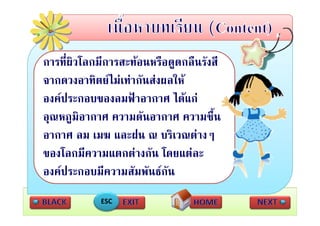 การทผวโลกมการสะทอนหรอดูดกลนรงส
การที่ผิวโลกมีการสะทอนหรือดดกลืนรังสี
จากดวงอาทิตยไมเทากันสงผลให
องคประกอบของลมฟาอากาศ ไดแก
อุณหภูมิอากาศ ความดัันอากาศ ความชื้ืน
อากาศ ลม เมฆ และฝน ณ บริเวณตางๆ
                แล ฝน บรเวณตางๆ
ของโลกมีความแตกตางกัน โดยแตละ
องคประกอบมีความสัมพันธกัน
            ESC
 
